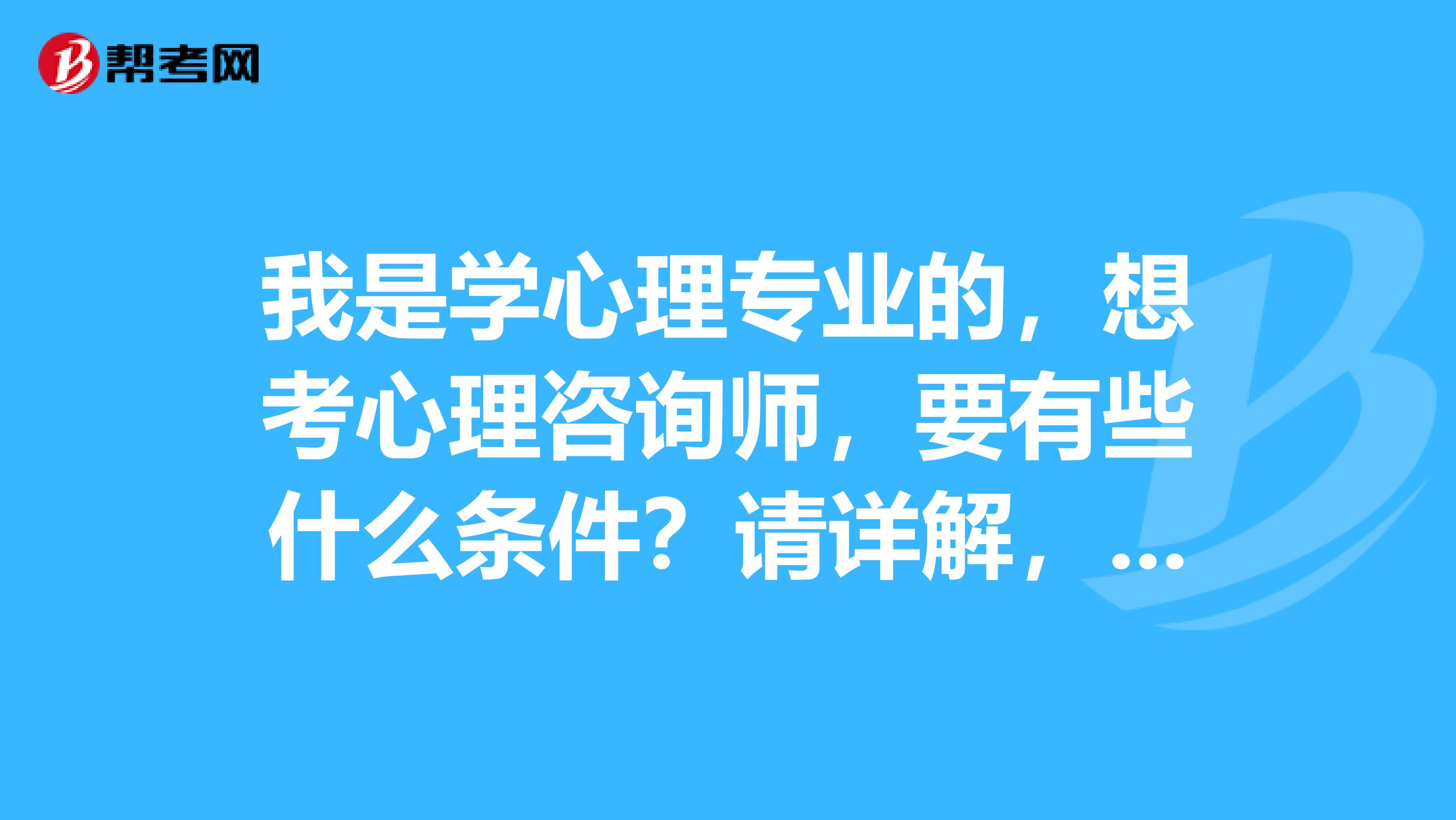 我是学心理专业的，想考心理咨询师，要有些什么条件？请详解，灰常灰常感谢啦