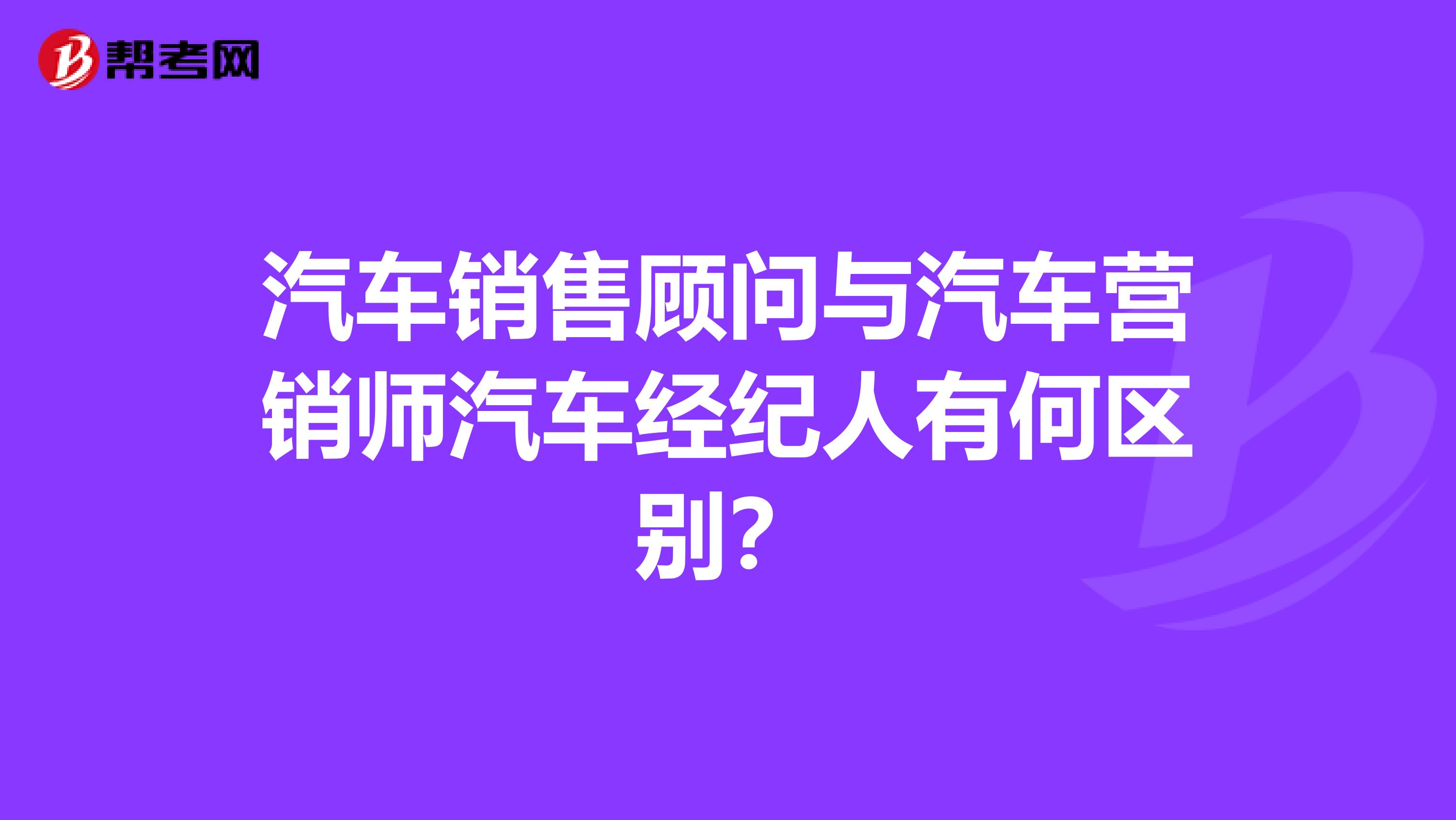 汽车销售顾问与汽车营销师汽车经纪人有何区别？