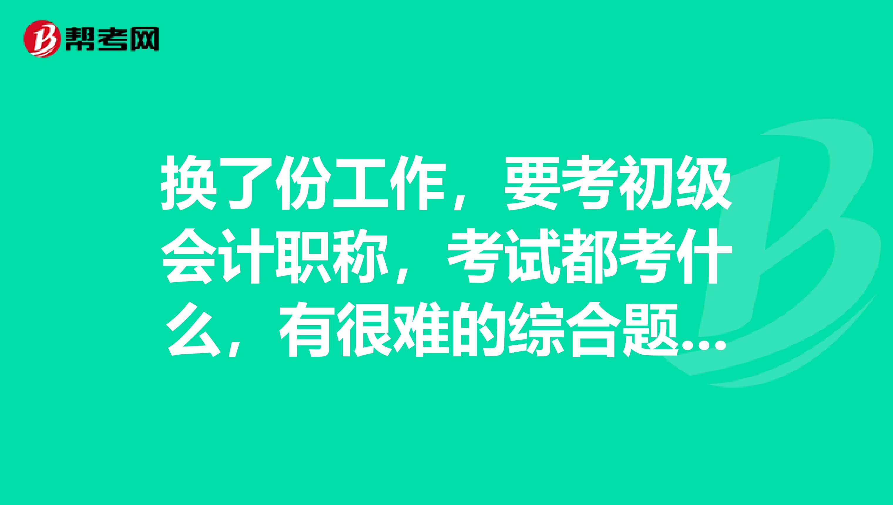换了份工作,要考初级会计职称,考试都考什么,有很难的综合题吗?