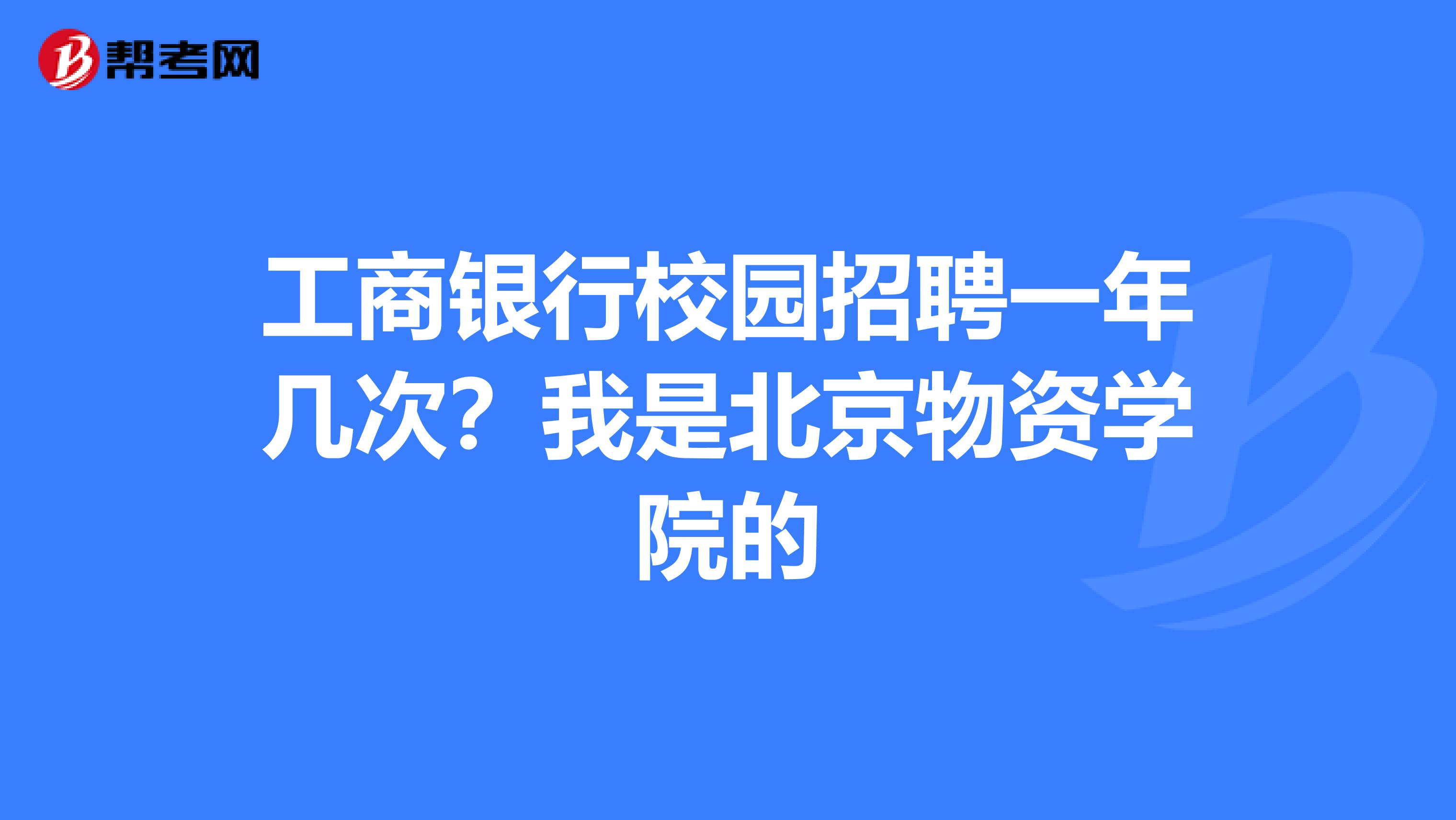 工商银行校园招聘一年几次?我是北京物资学院的