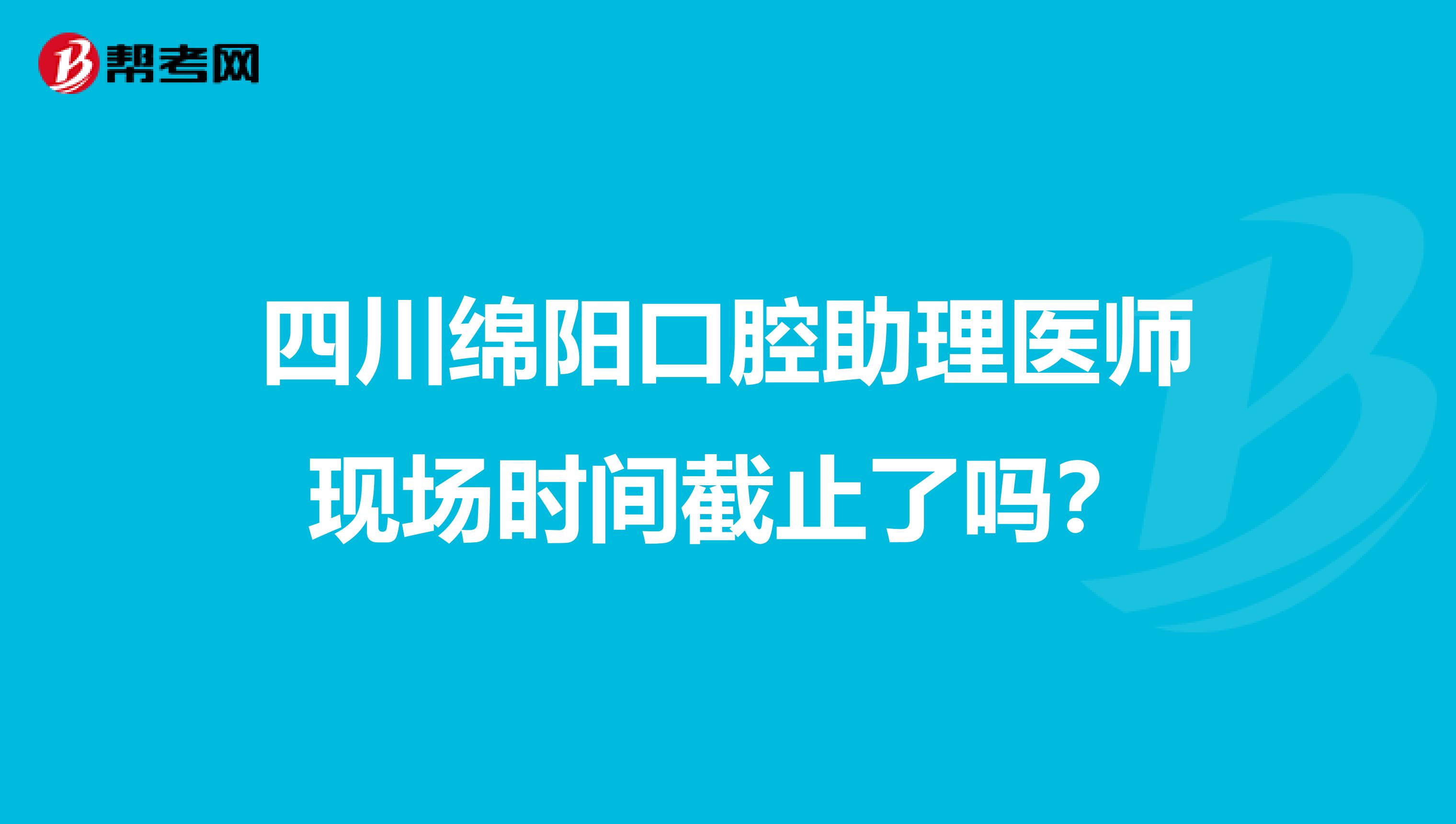 四川绵阳口腔助理医师现场时间截止了吗？