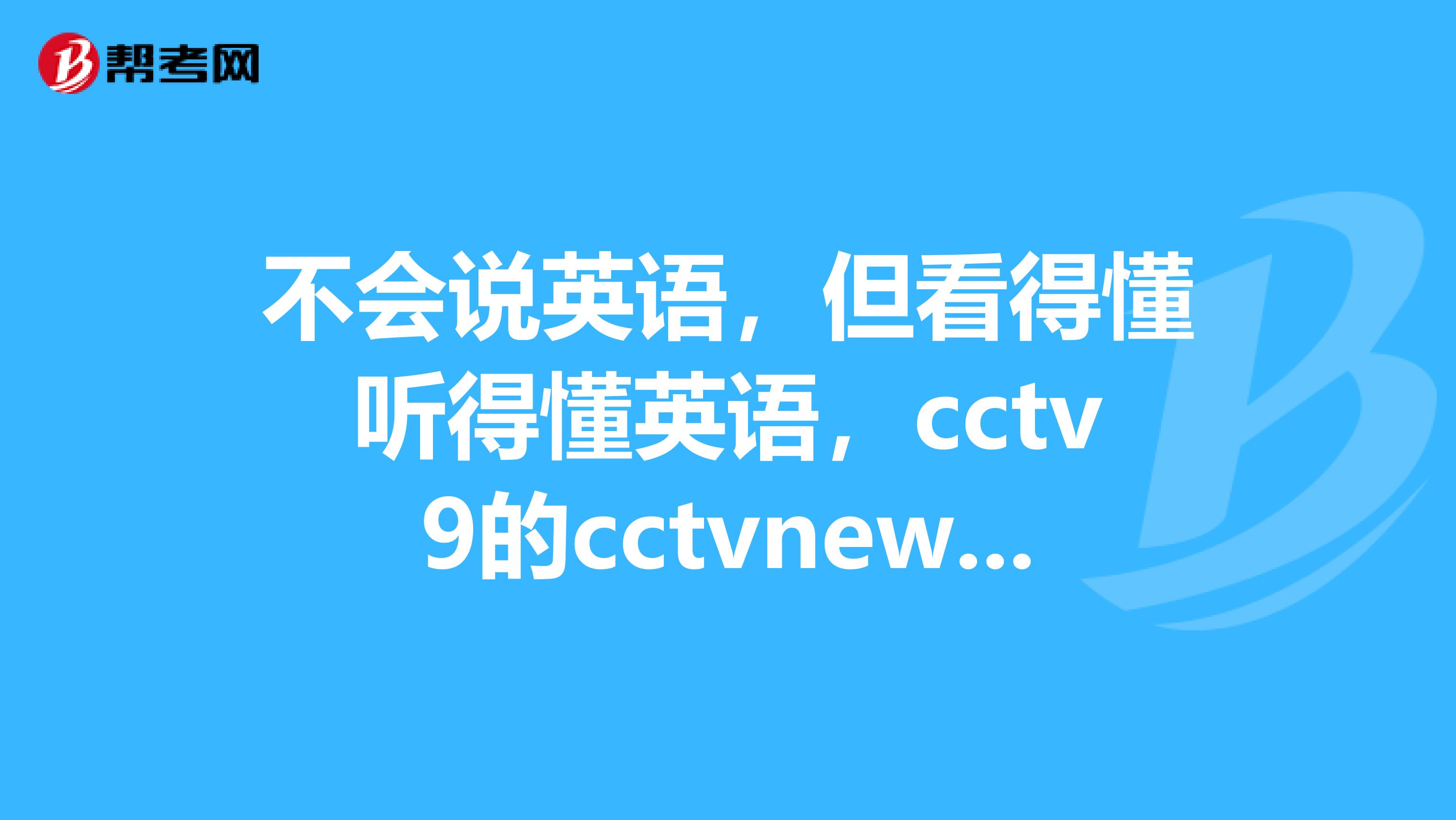 不会说英语,但看得懂听得懂英语,cctv9的cctvnewschannel都听得懂。求救,怎么办