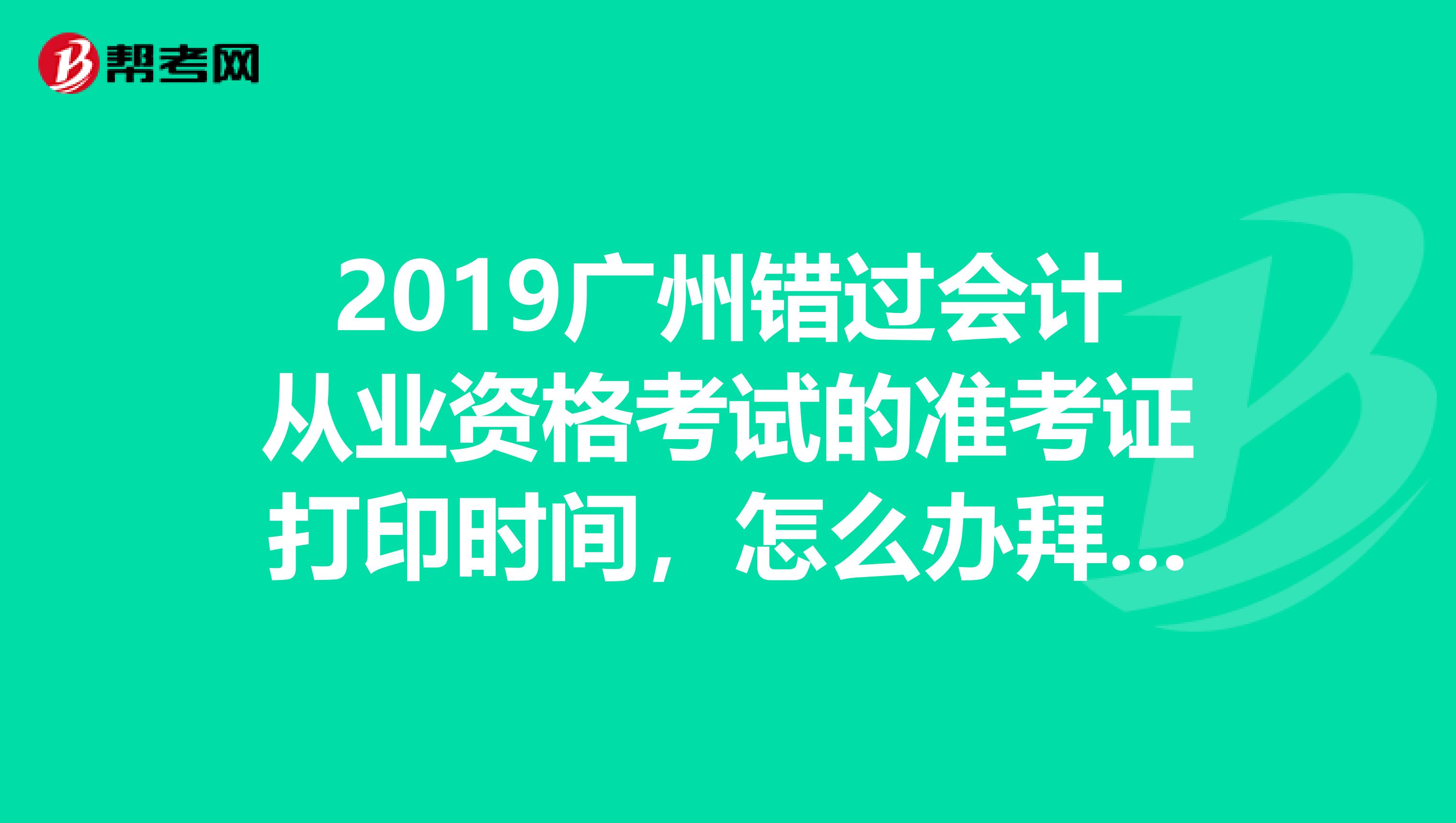 2019廣州錯過會計從業(yè)資格考試的準(zhǔn)考證打印時間，怎么辦拜托解答，請