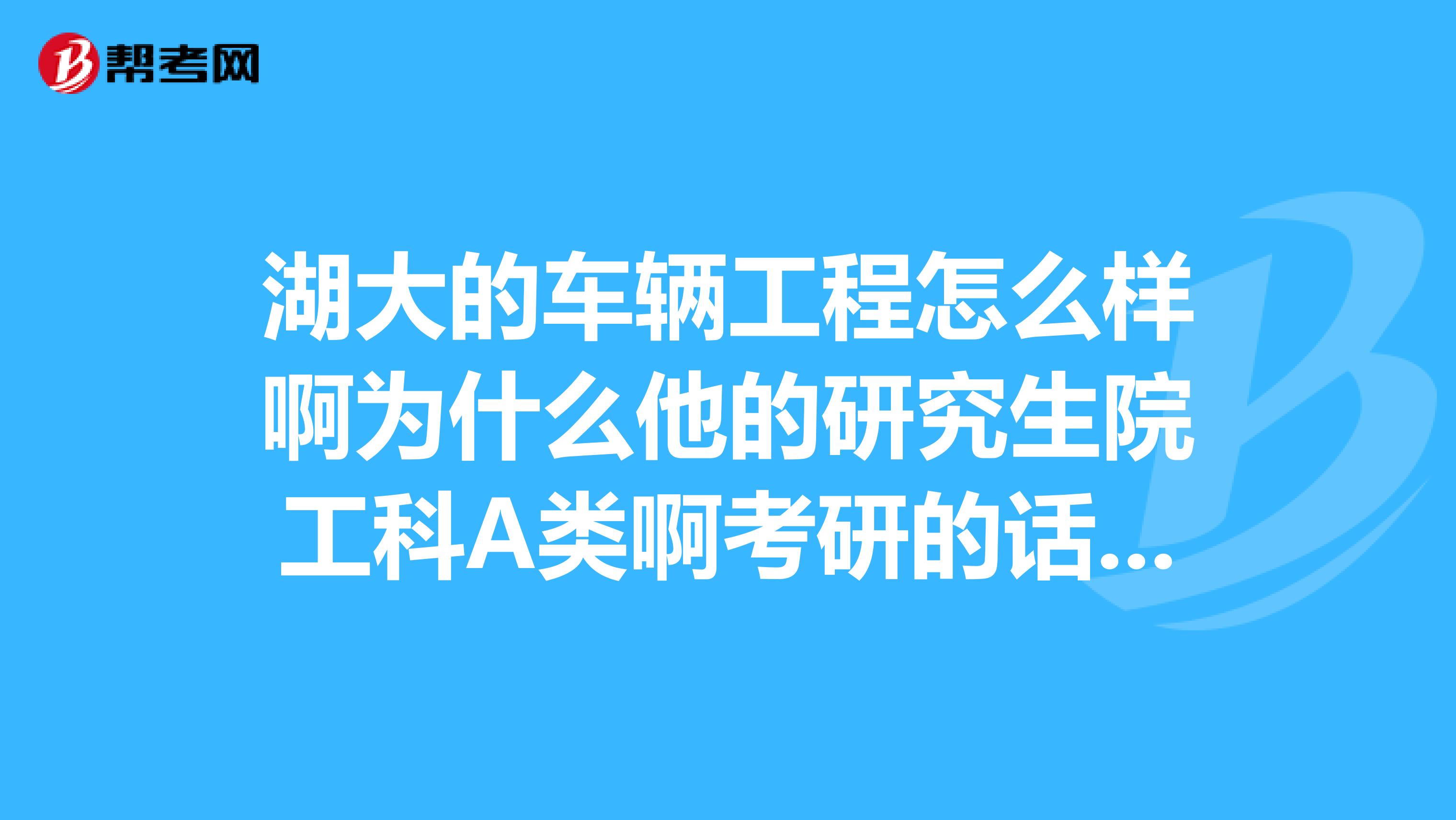 湖大的车辆工程怎么样啊为什么他的研究生院工科A类啊考研的话招收学生的比例是多少