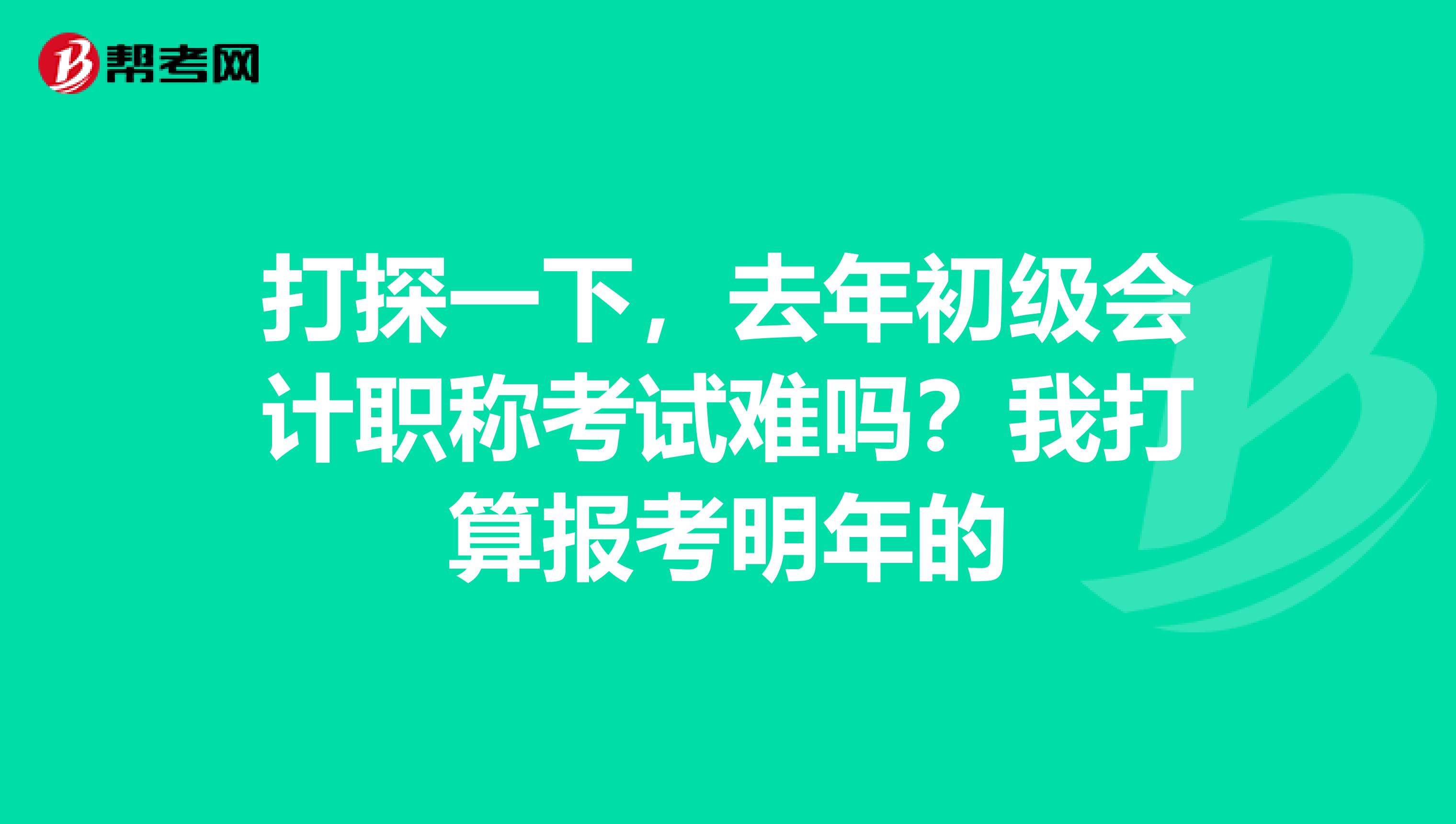 打探一下，去年初级会计职称考试难吗？我打算报考明年的