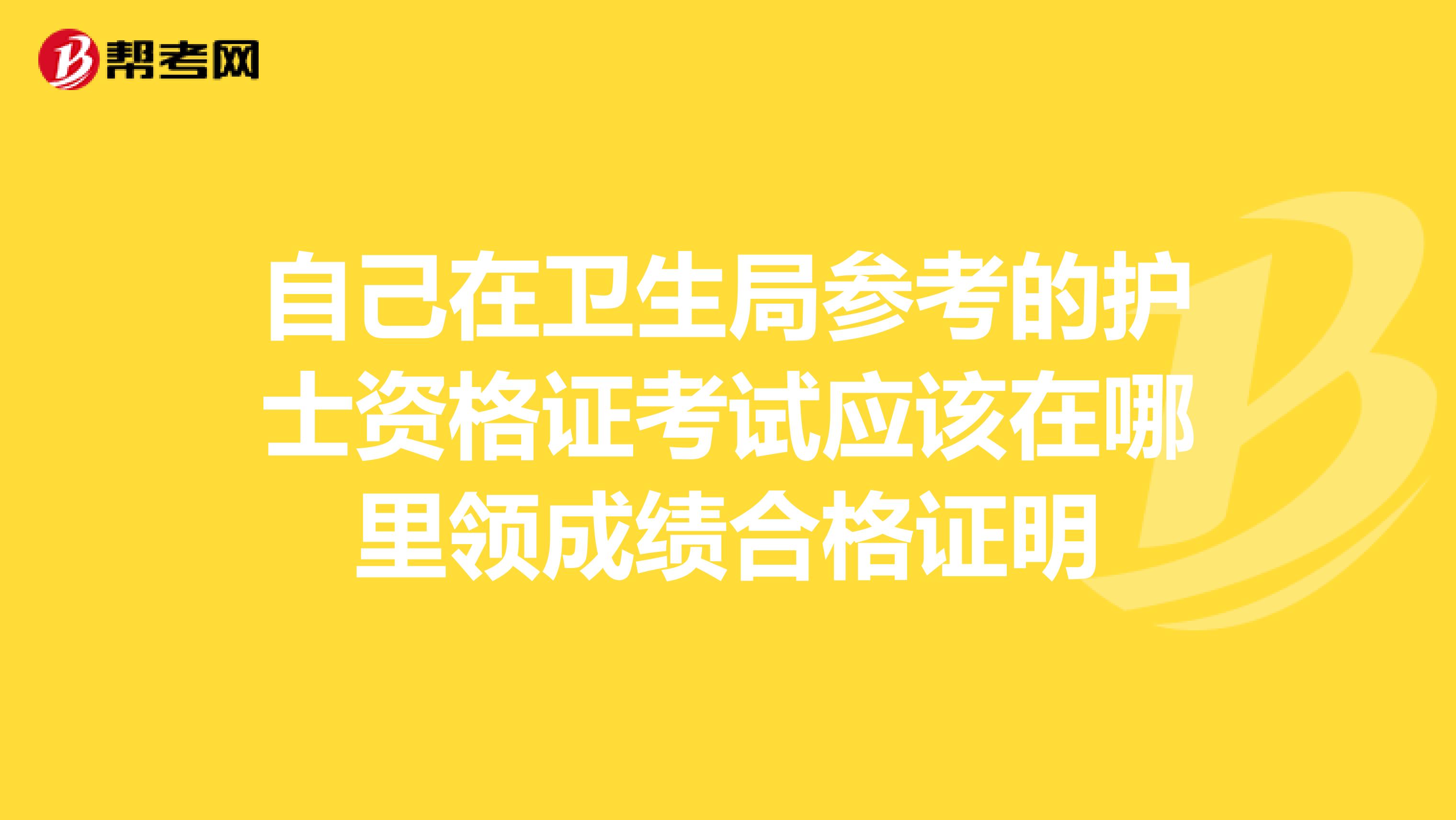 自己在卫生局参考的护士资格证考试应该在哪里领成绩合格证明