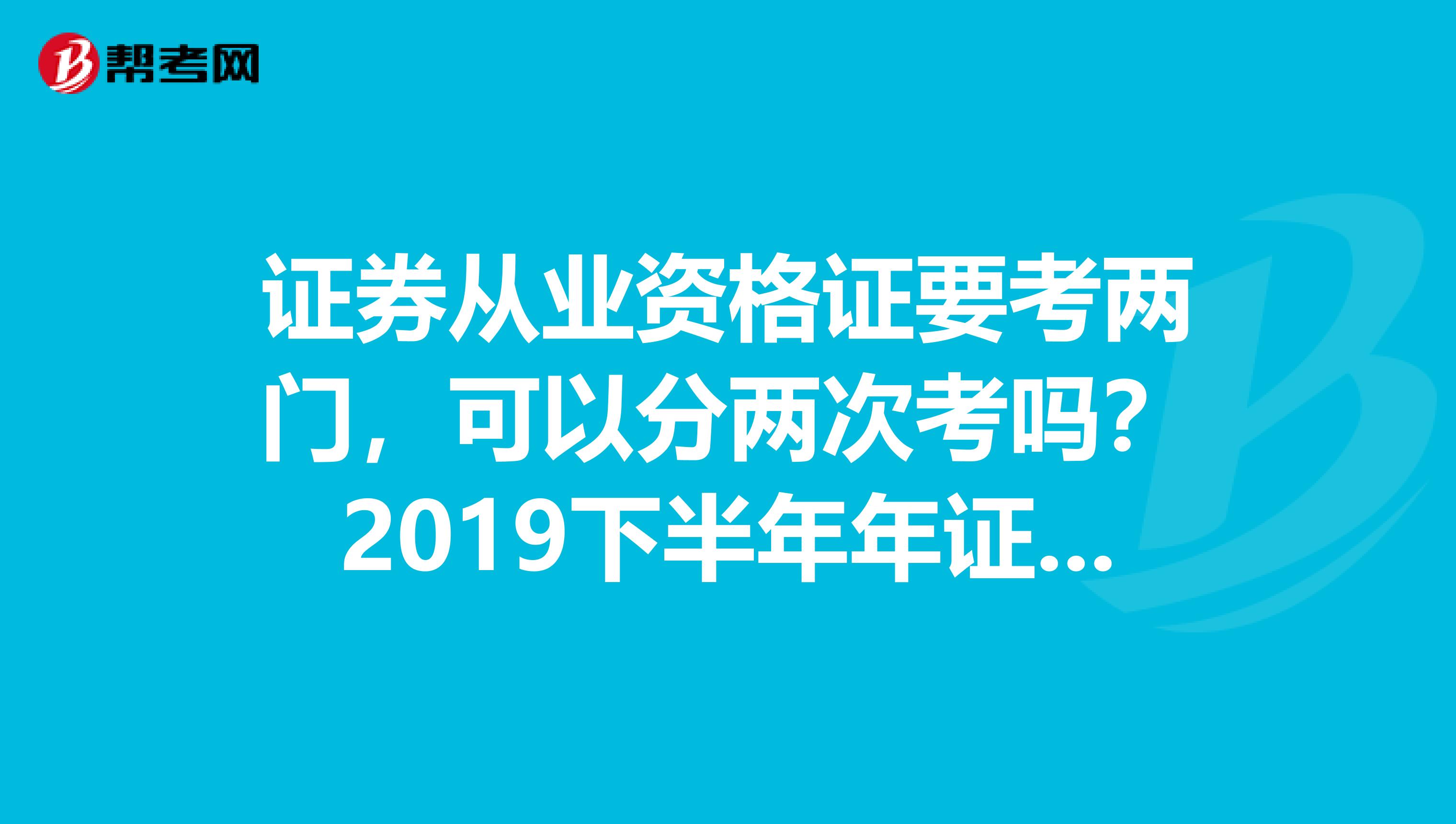 证券从业资格证要考两门，可以分两次考吗？2019下半年年证券从业资格证报名时间是什么时候？