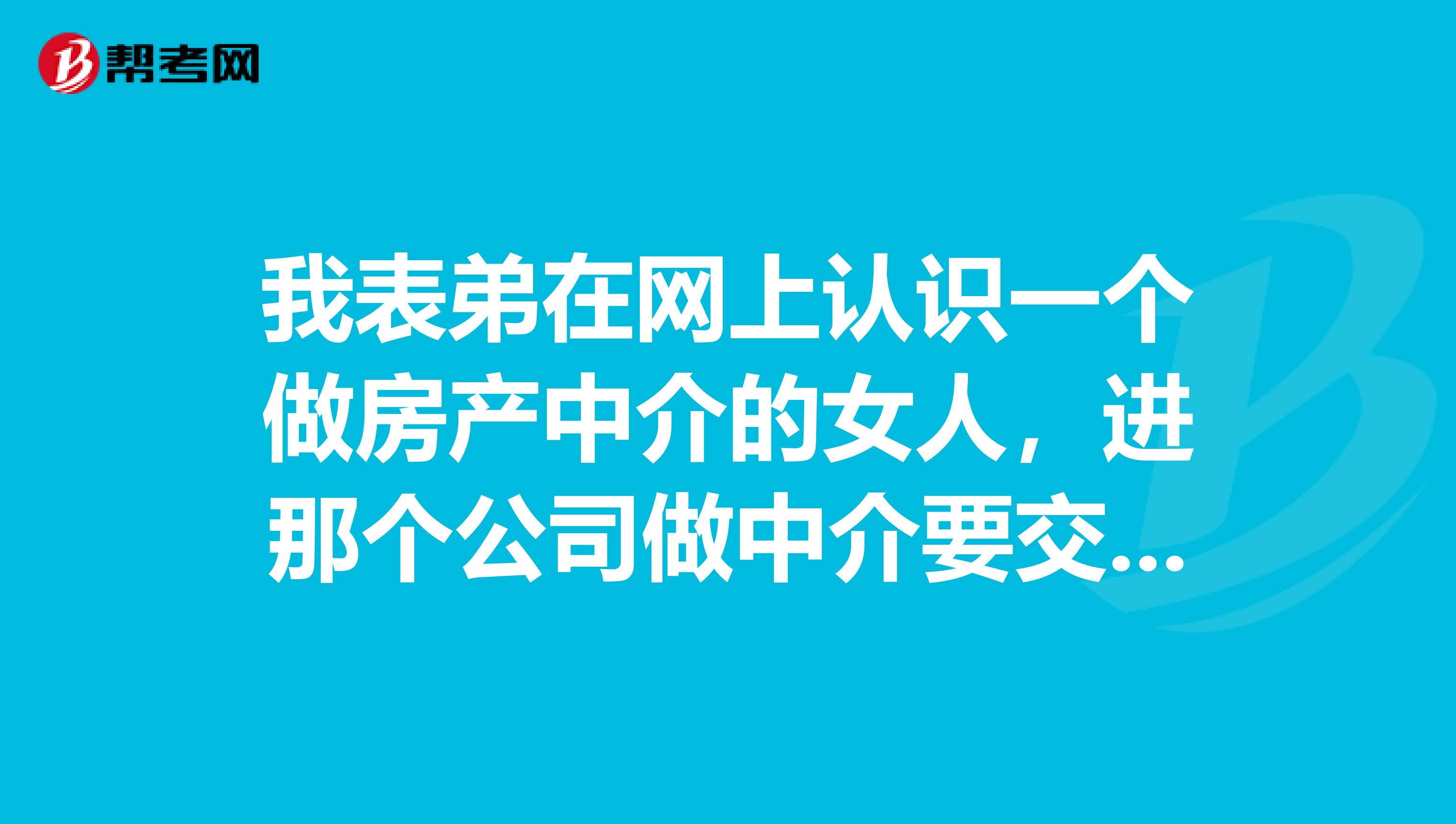 我表弟在网上认识一个做房产中介的女人，进那个公司做中介要交五万块钱，他交了，不久公司搬到桂林，他也