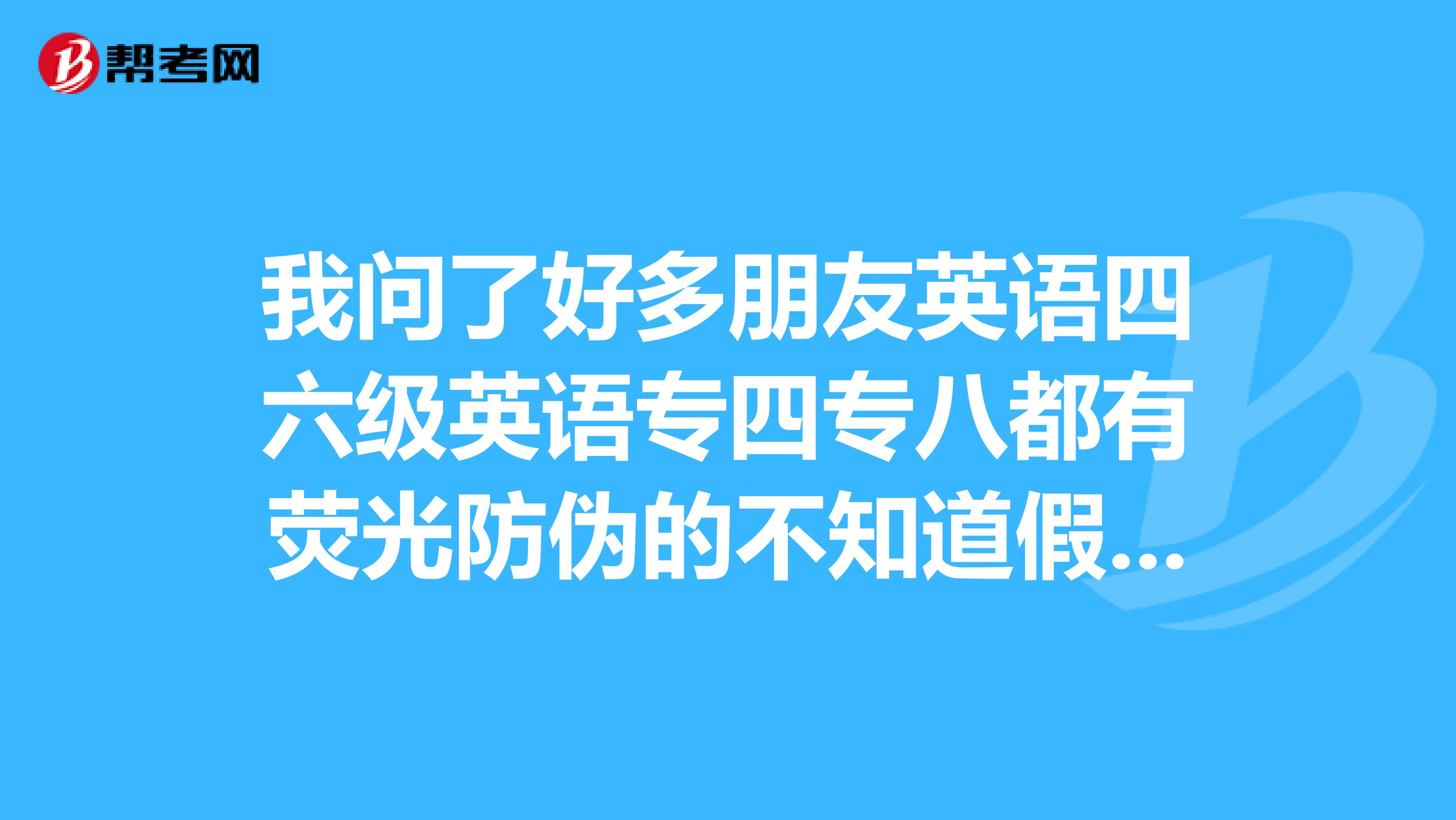 我问了好多朋友英语四六级英语专四专八都有荧光防伪的不知道假的有没有?