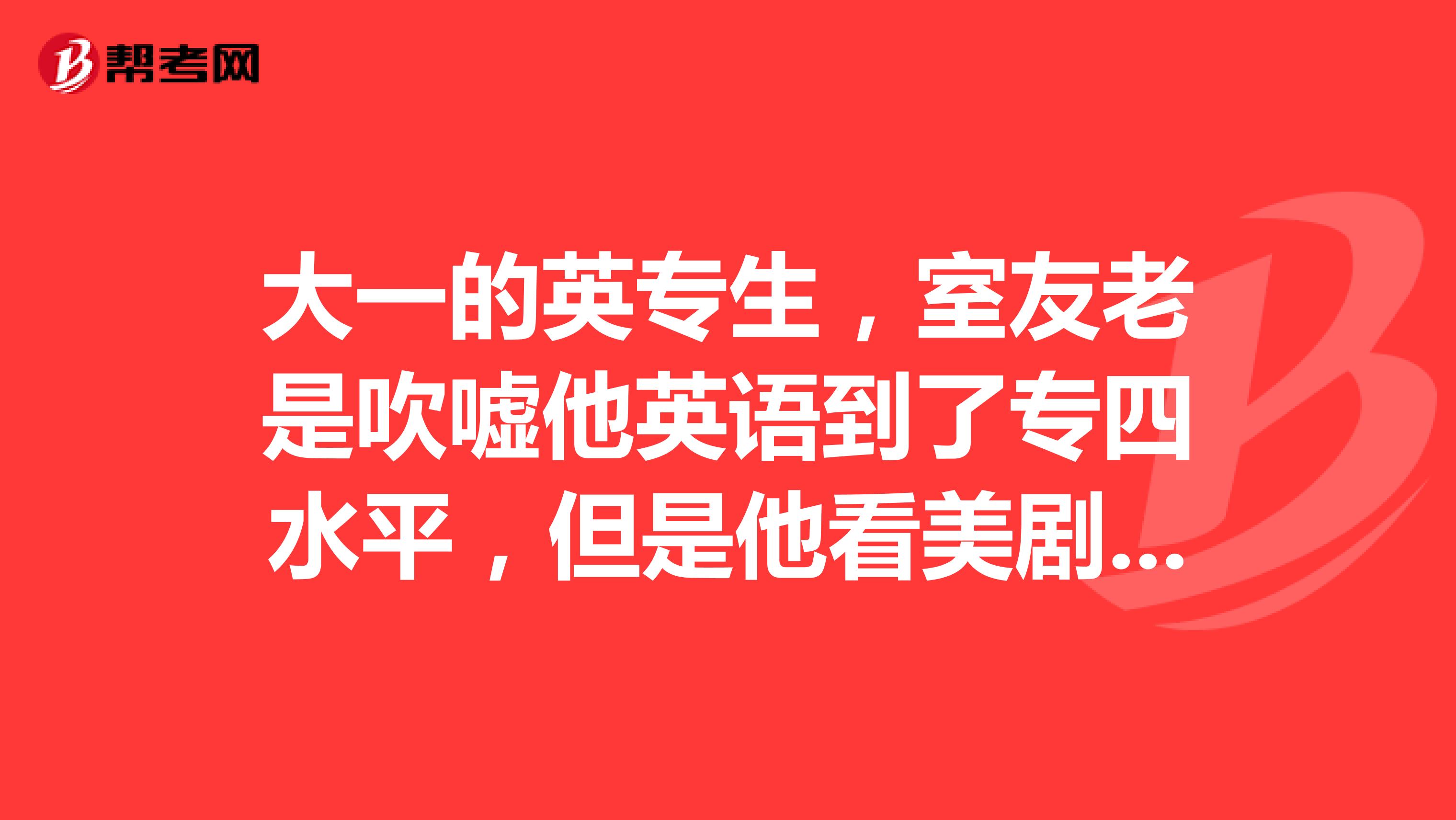 大一的英专生，室友老是吹嘘他英语到了专四水平，但是他看美剧确实不用字幕，这就真到了专四水平了？