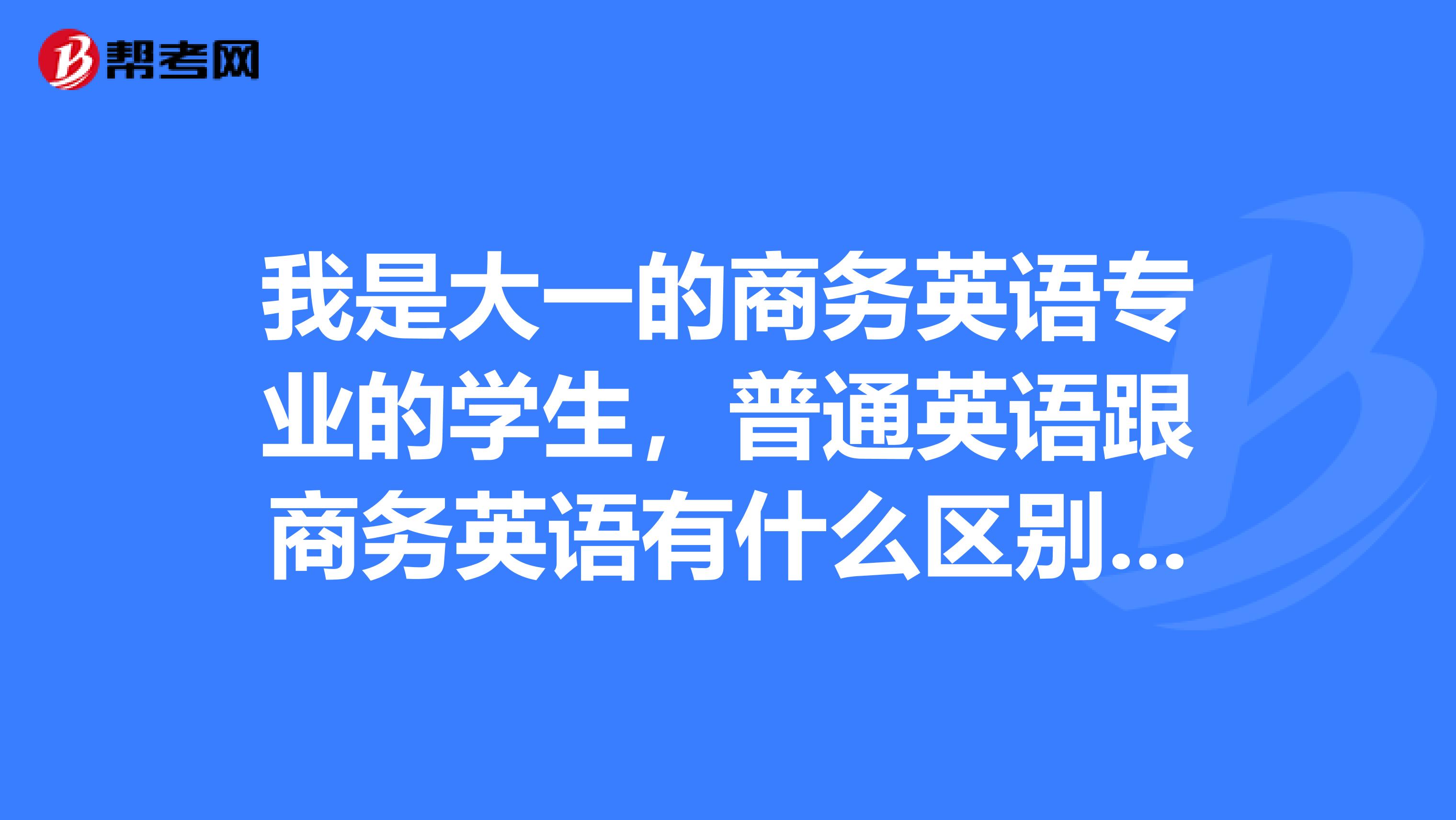 我是大一的商务英语专业的学生，普通英语跟商务英语有什么区别啊？学商务英语那么难吗？