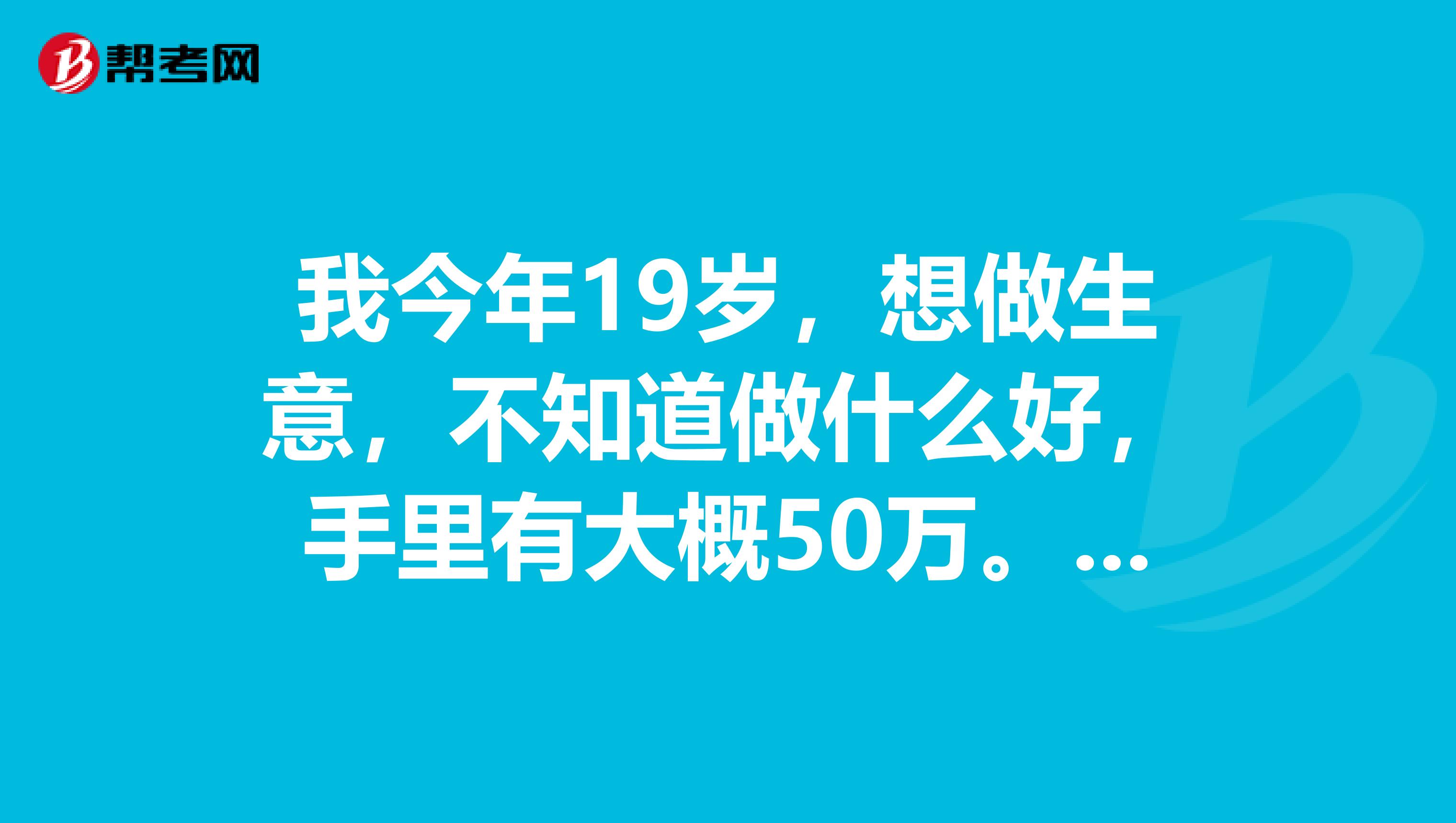 我今年19岁,想做生意,不知道做什么好,手里有大概50万。麻烦哪位行家指点一二。最好是小企业。