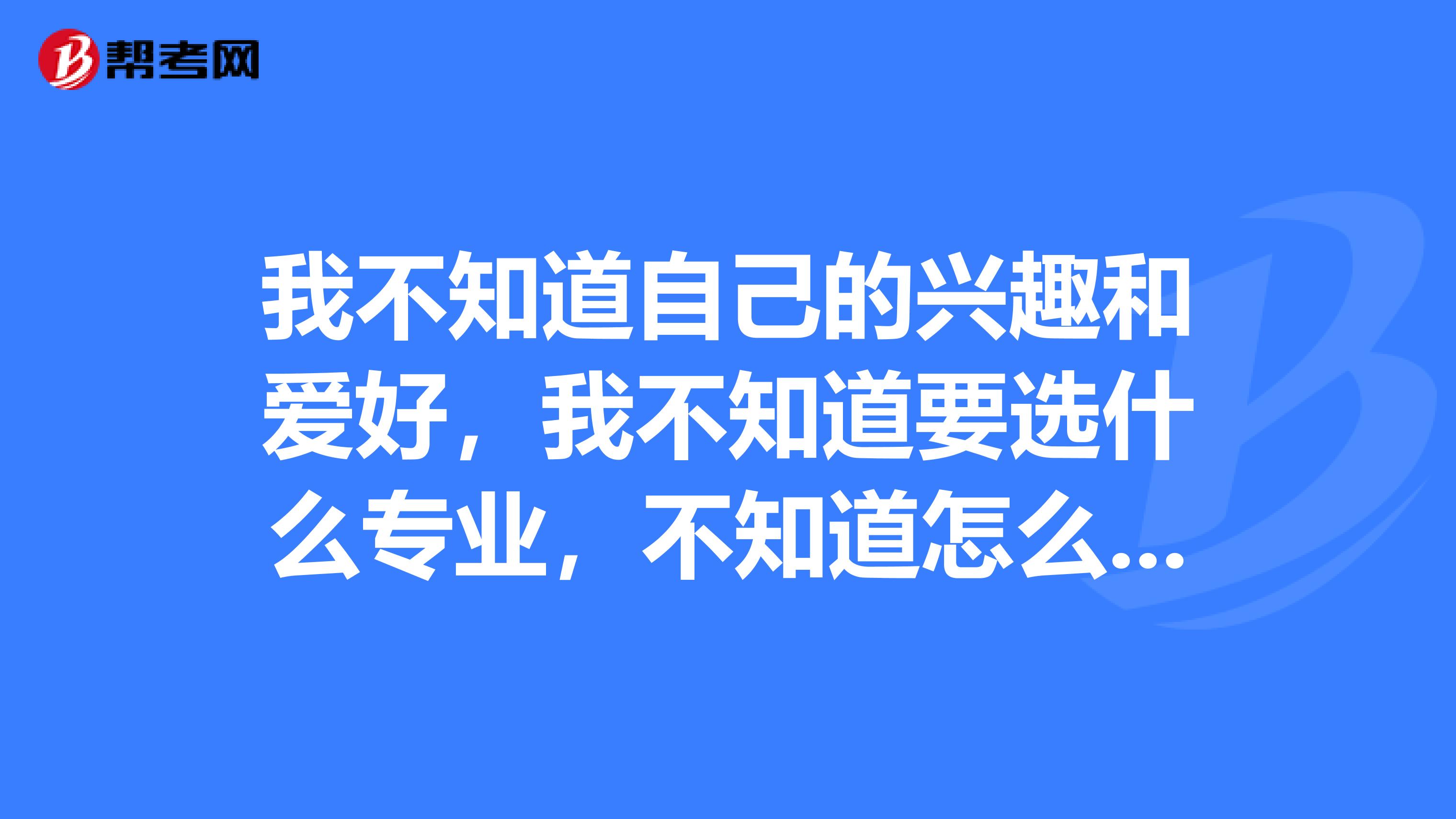 我不知道自己的兴趣和爱好，我不知道要选什么专业，不知道怎么填报志愿，我很崩溃，很纠结，好心人帮忙想想看什么比较大众一点的专业吧