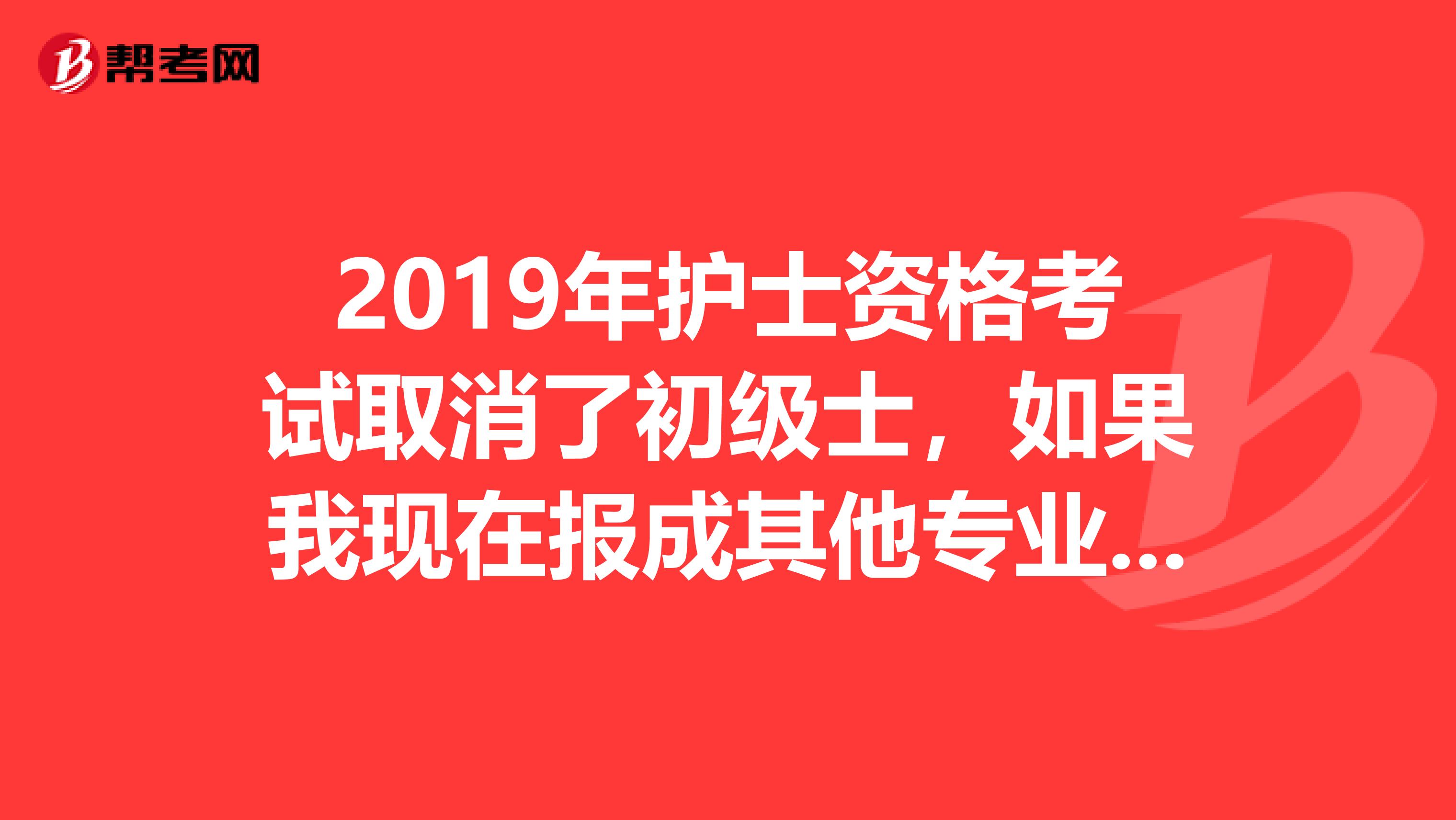 2019年护士资格考试取消了初级士，如果我现在报成其他专业，请问初级士考试时间出来之后还能报考吗