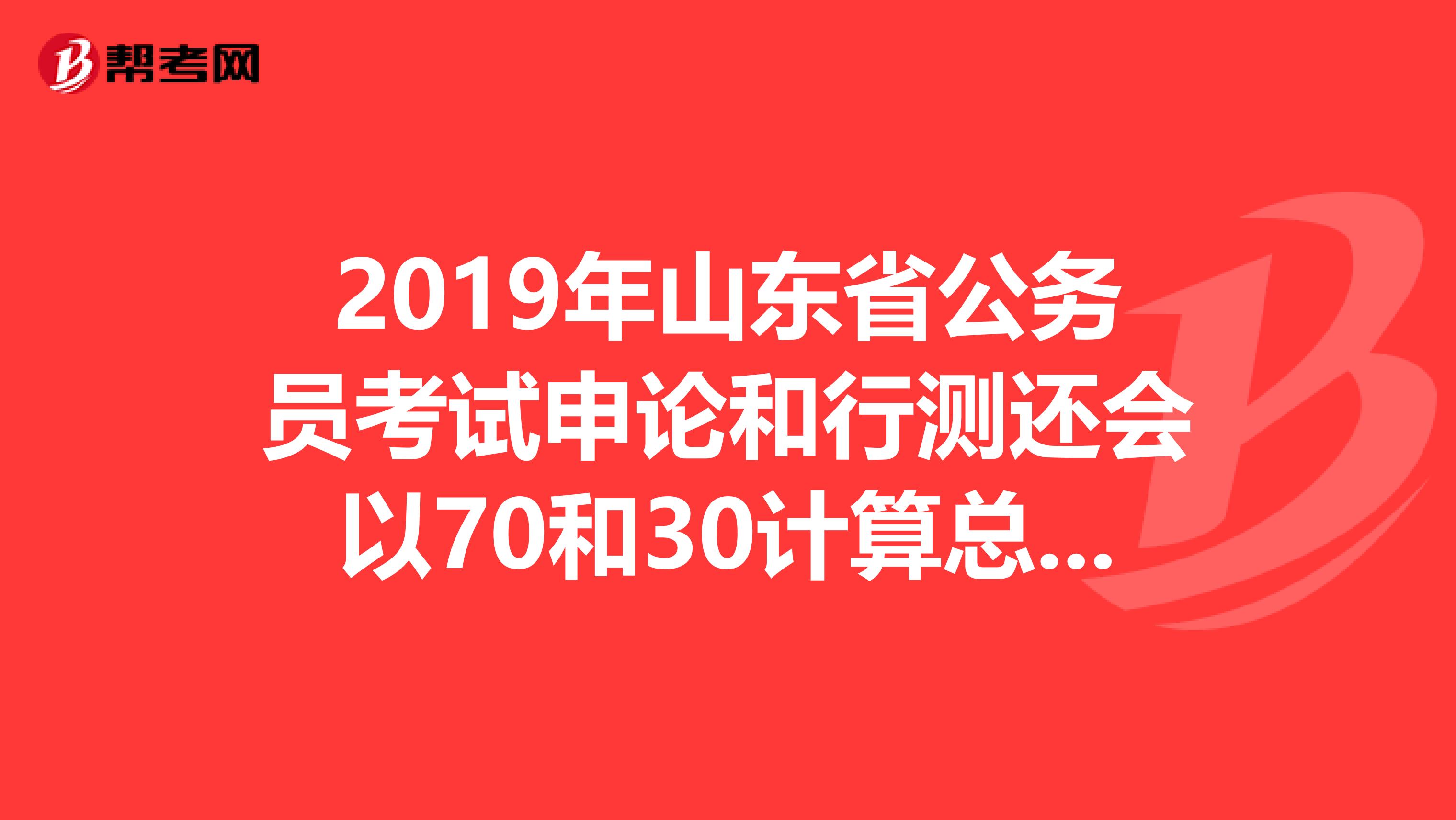 2019年山东省公务员考试申论和行测还会以70和30计算总分吗?