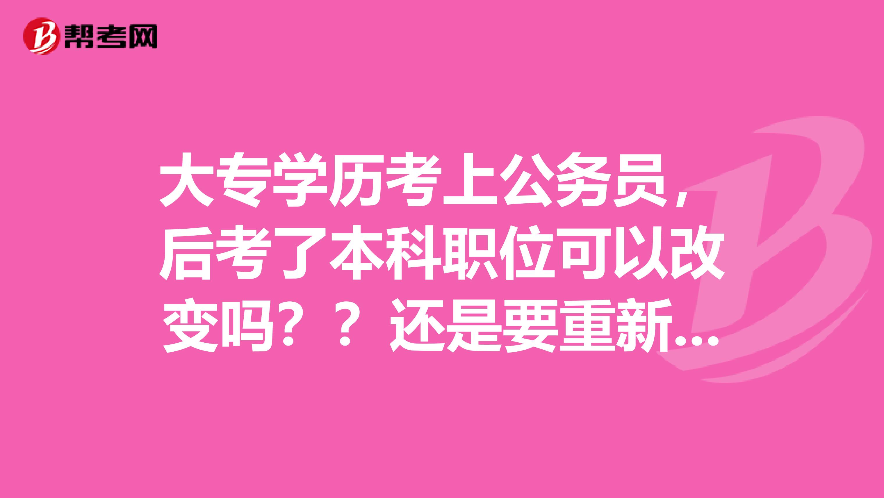 大专学历考上公务员，后考了本科职位可以改变吗？？还是要重新考公务员考试