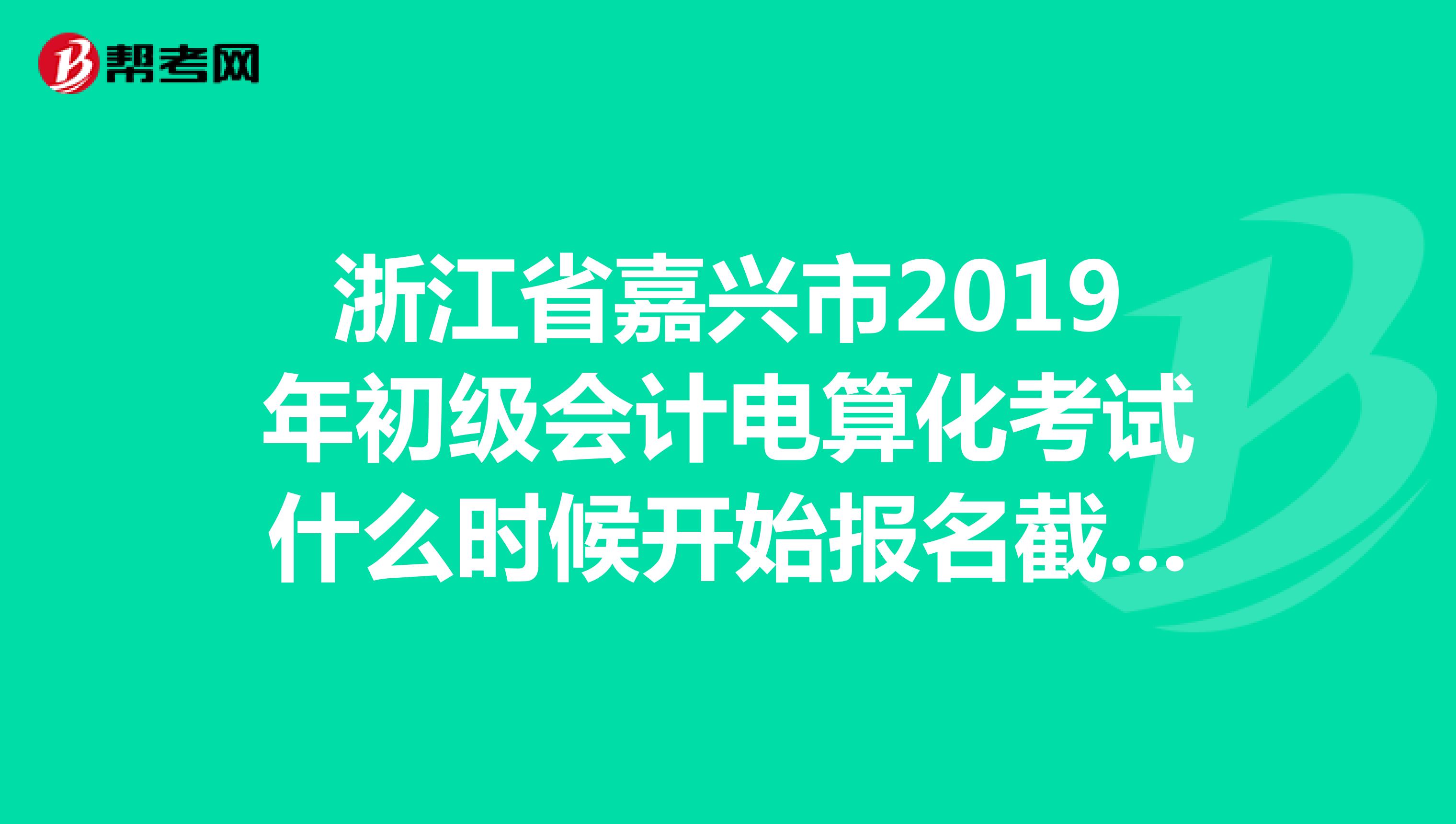 浙江省嘉兴市2019年初级会计电算化考试什么时候开始报名截止日期是什么时候有没有网址链接的？急