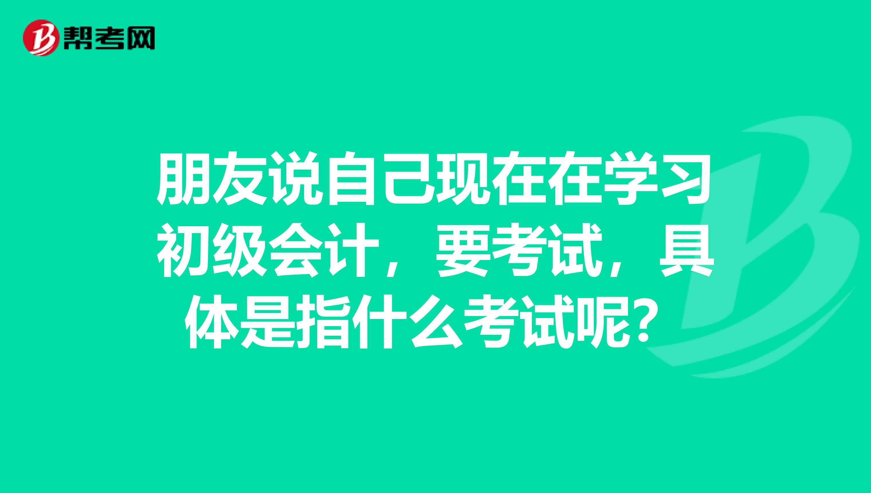 朋友说自己现在在学习初级会计,要考试,具体是指什么考试呢?