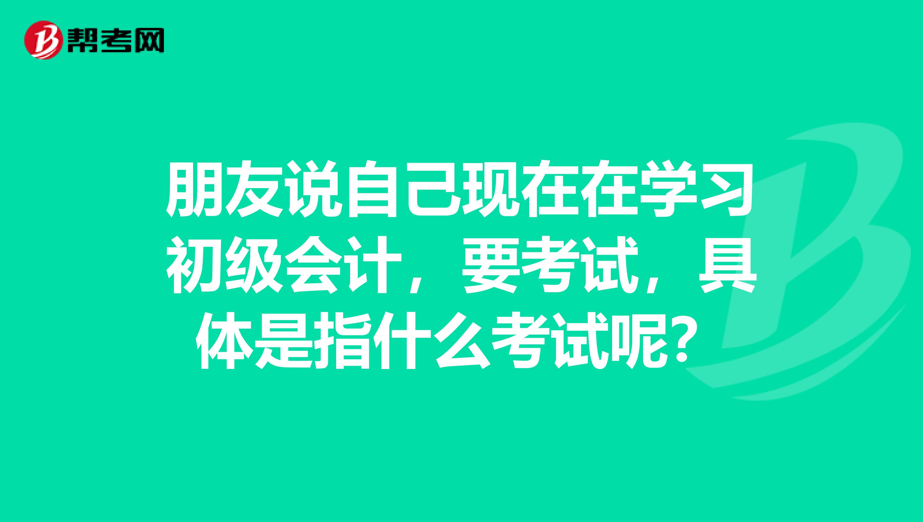 朋友说自己现在在学习初级会计，要考试，具体是指什么考试呢？