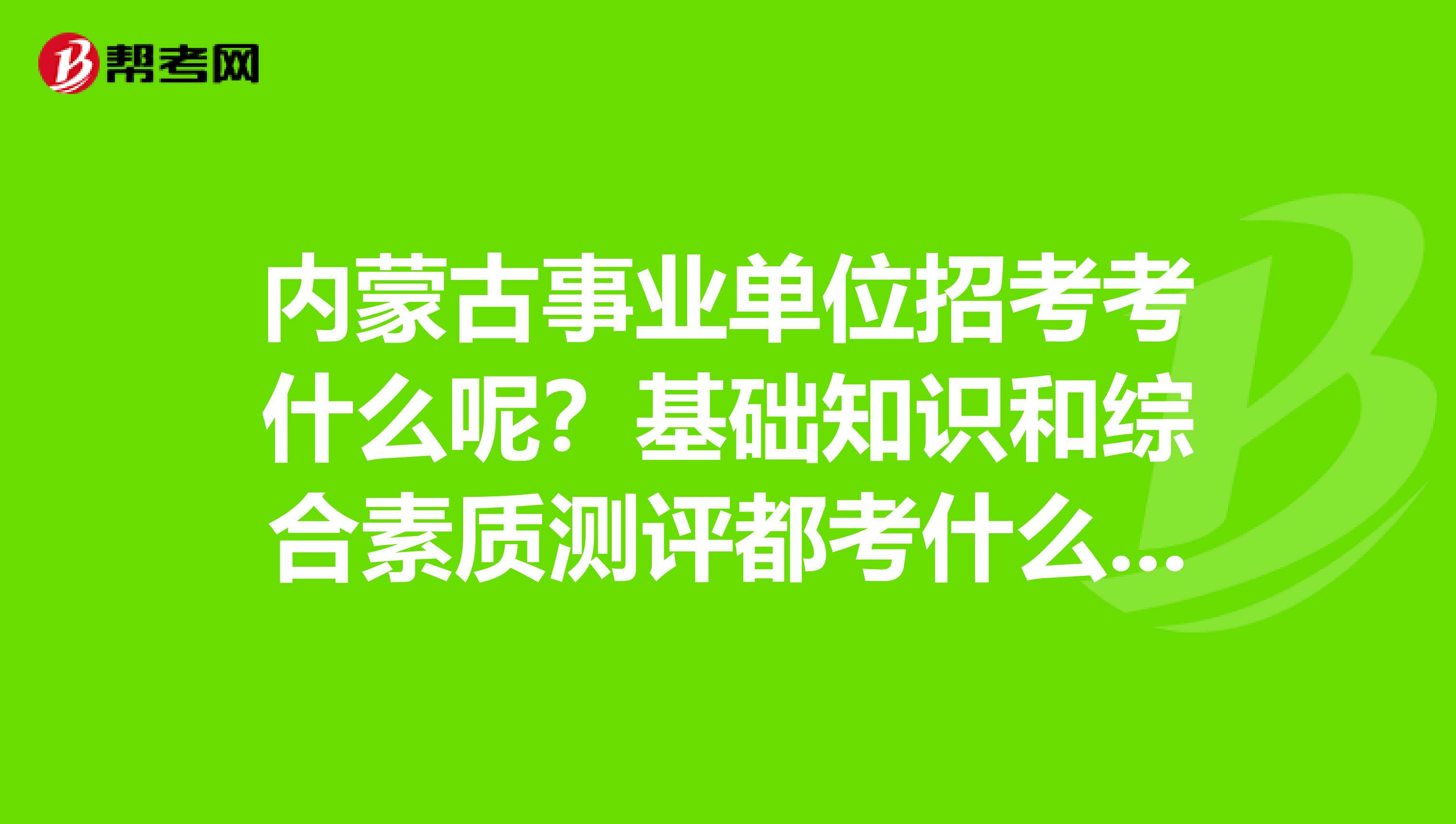 内蒙古事业单位招考考什么呢?基础知识和综合素质测评都考什么呀?急急急