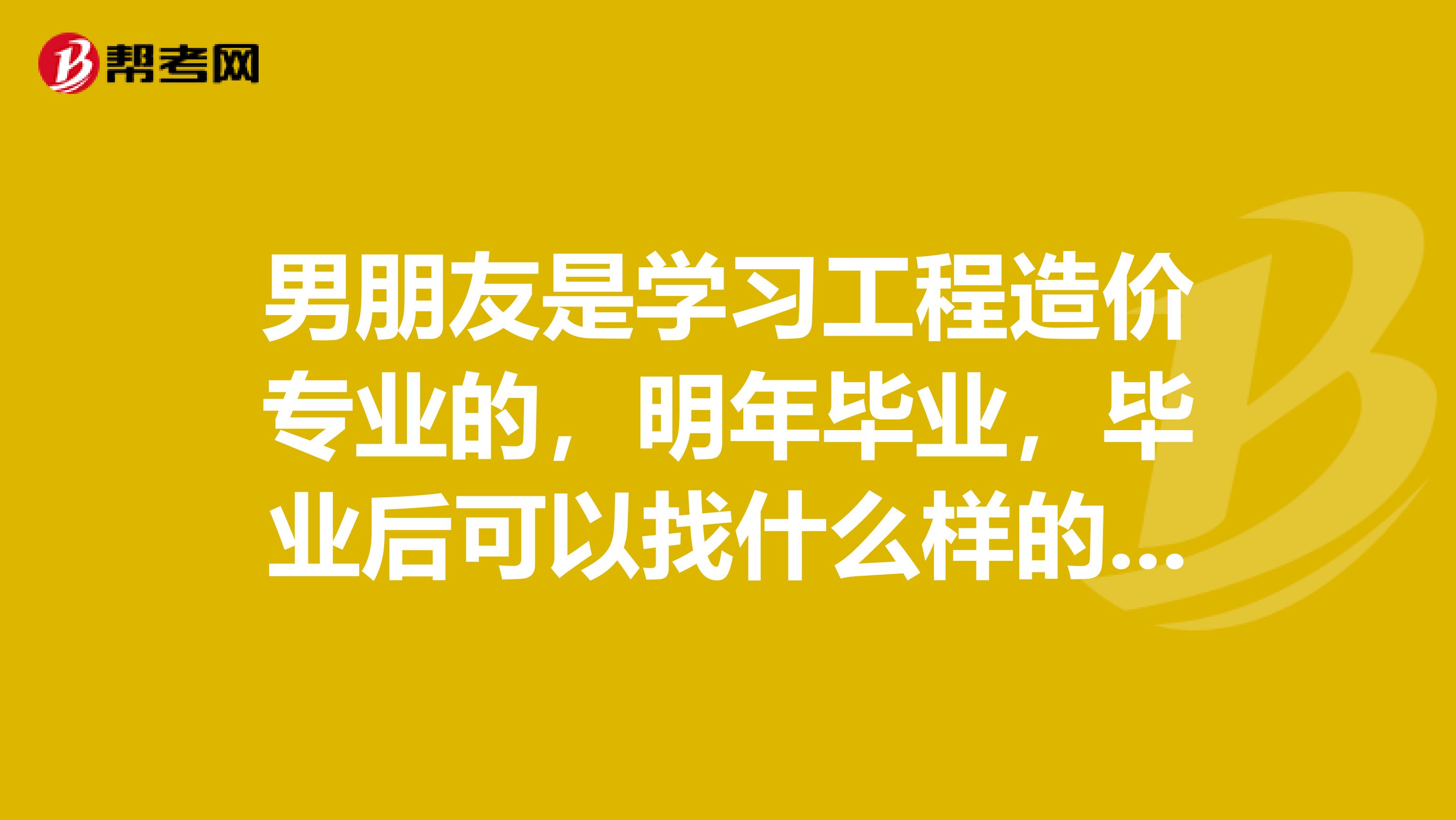 男朋友是学习工程造价专业的，明年毕业，毕业后可以找什么样的工作呢？