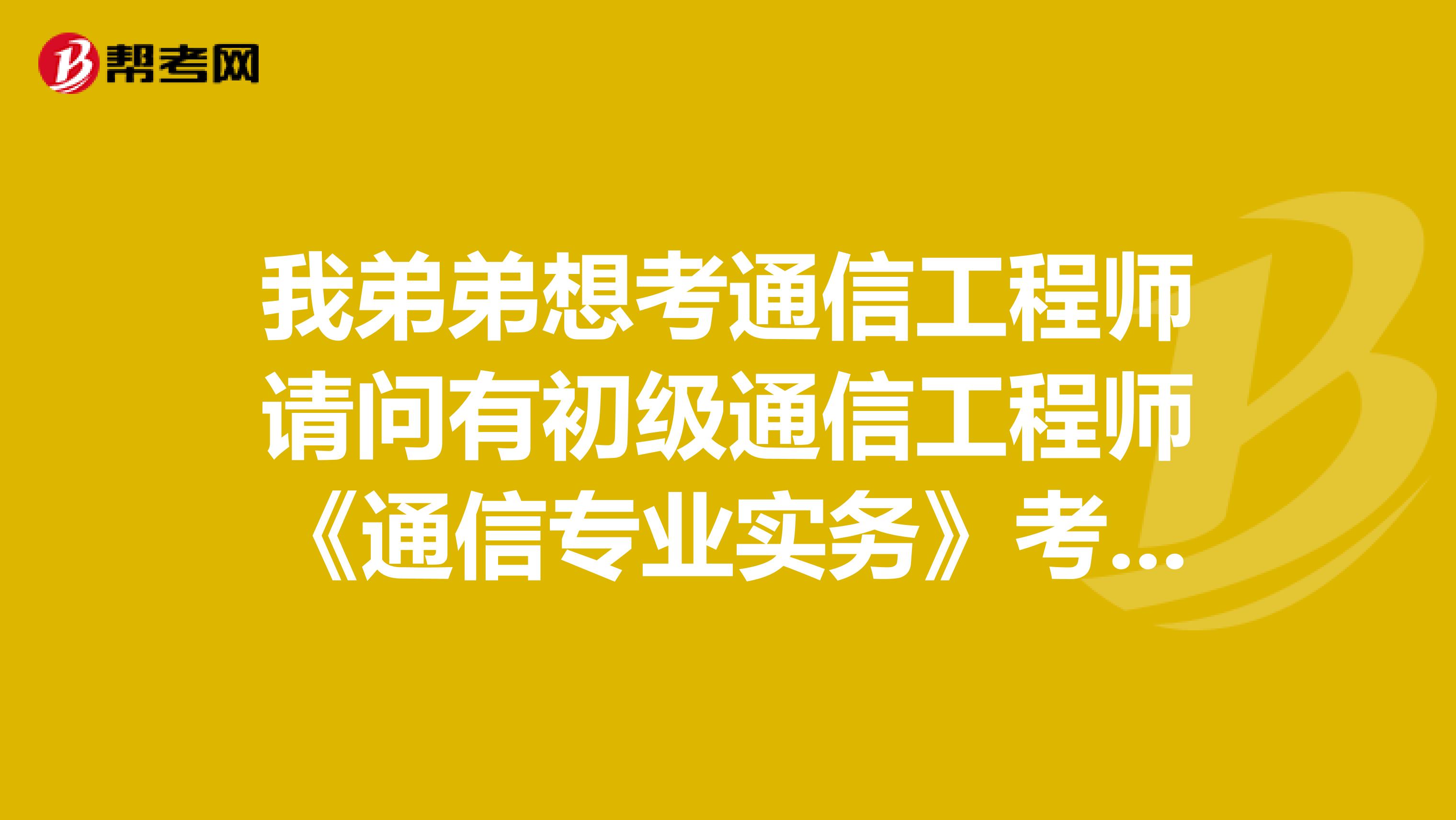 我弟弟想考通信工程师请问有初级通信工程师《通信专业实务》考试大纲吗