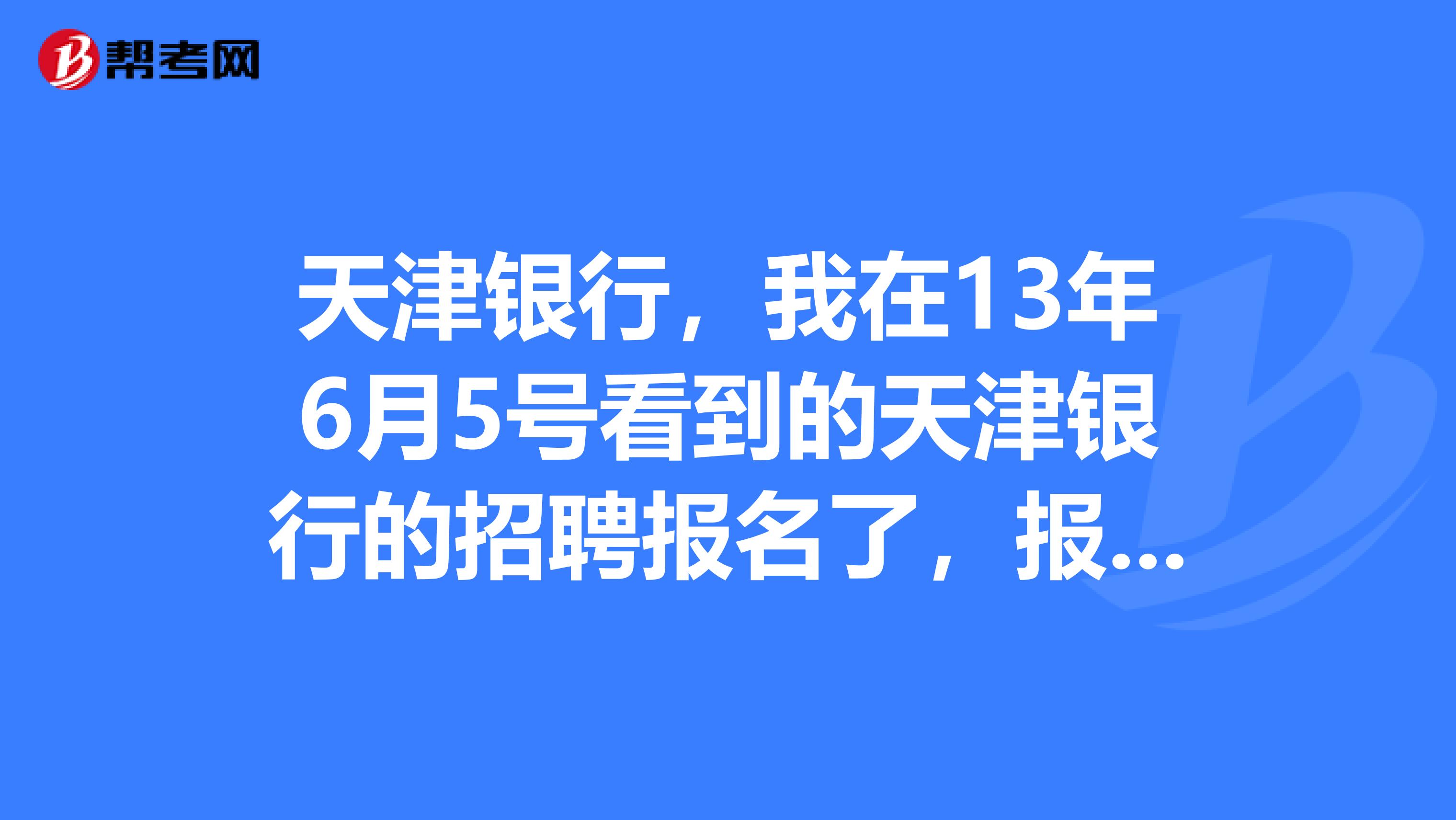天津银行,我在13年6月5号看到的天津银行的招聘报名了,报名截止了之后北方人才网上就找不到了,