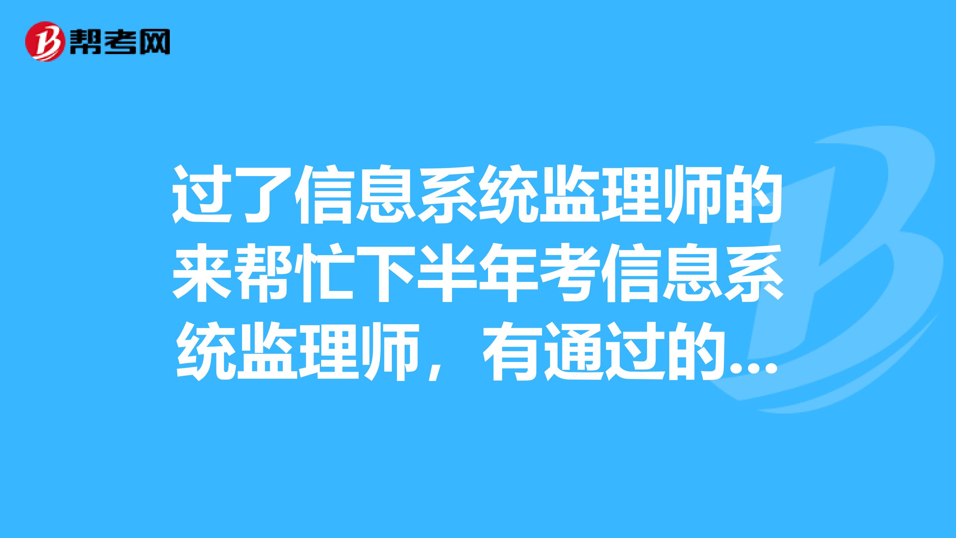 过了信息系统监理师的来帮忙下半年考信息系统监理师，有通过的前辈给点考试的建议，还有麻烦提供一些历年