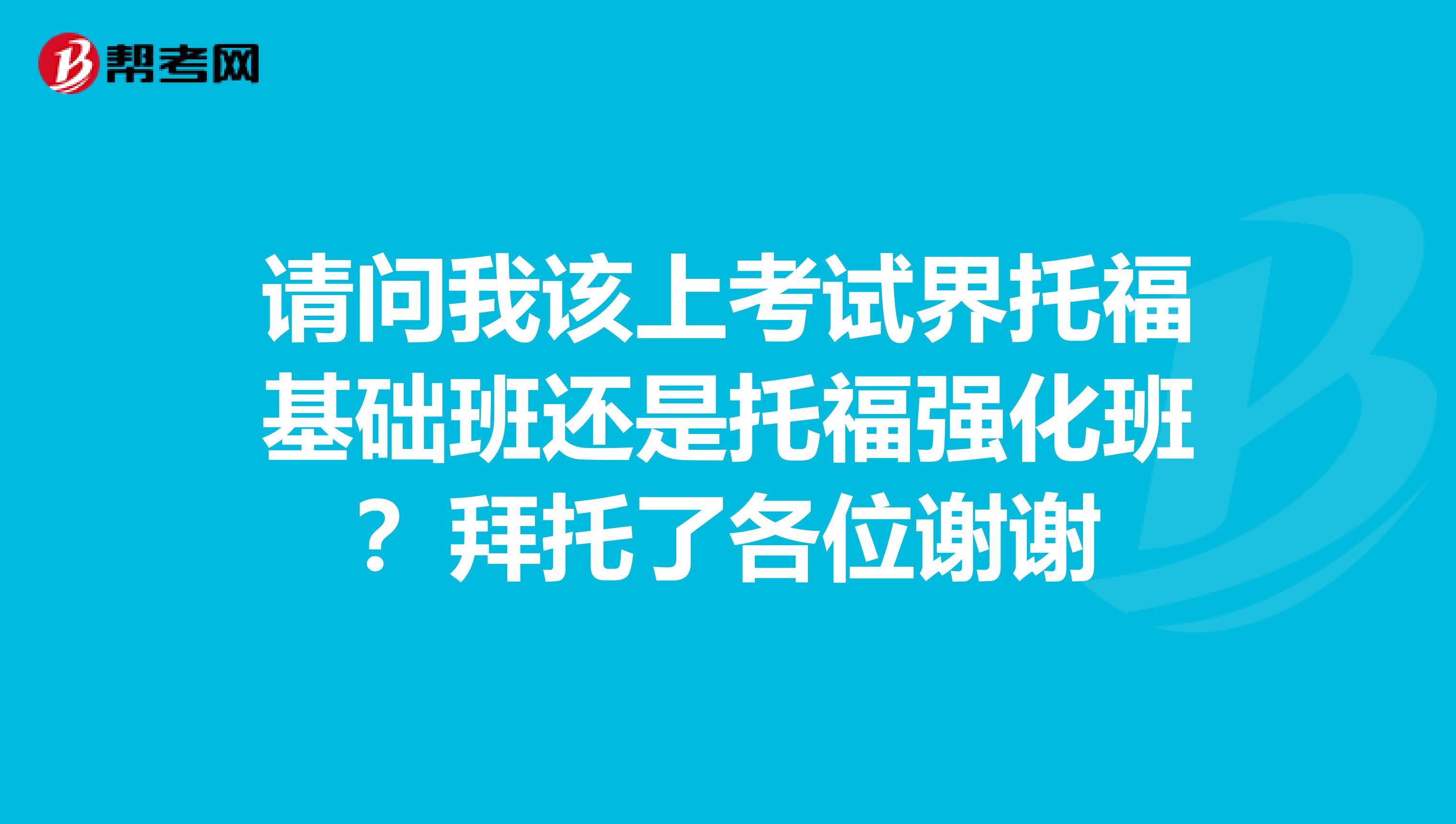 请问我该上考试界托福基础班还是托福强化班？拜托了各位谢谢