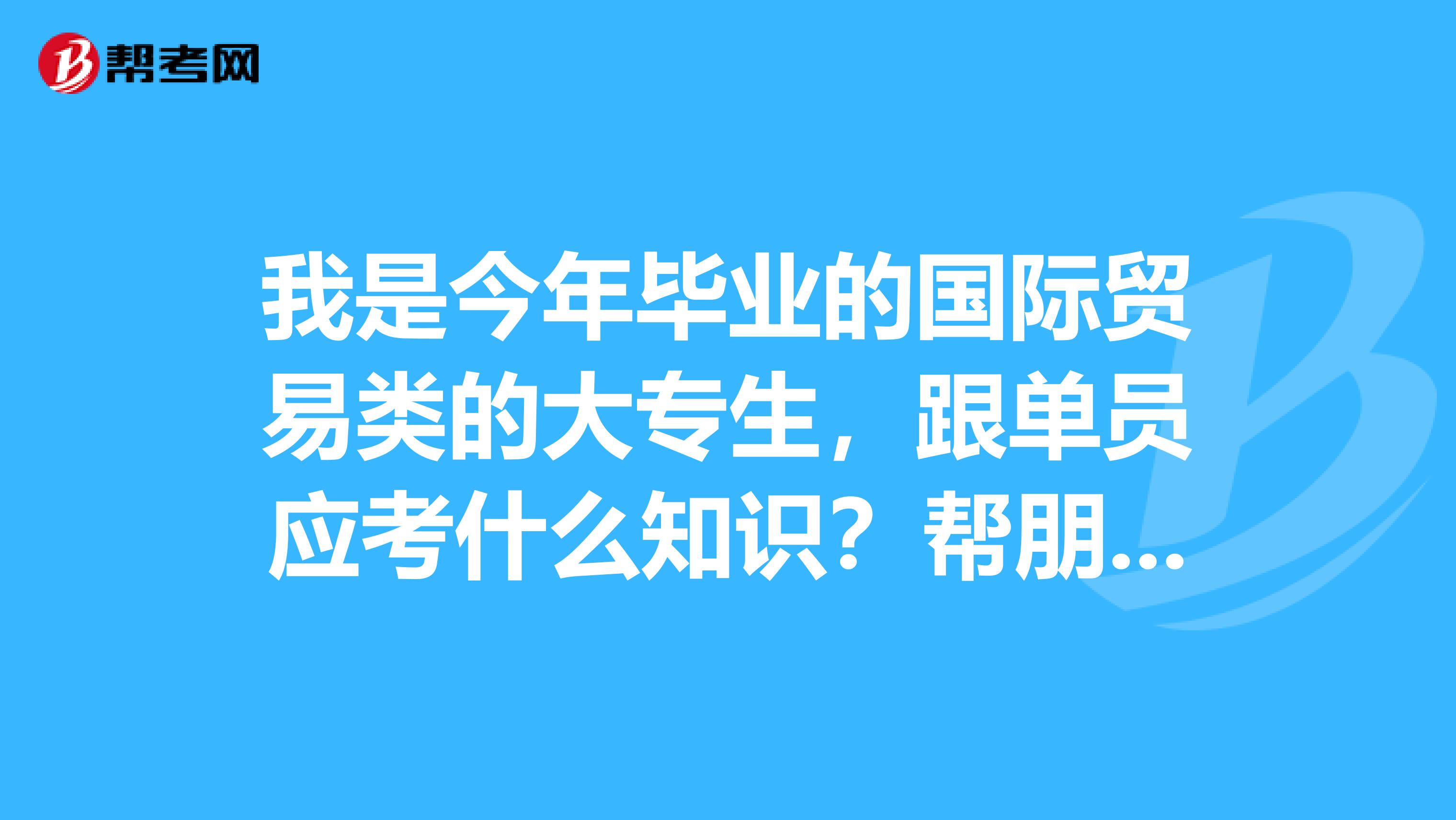 我是今年毕业的国际贸易类的大专生,跟单员应考什么知识?帮朋友问问,他是学物理学的,想考跟单员。