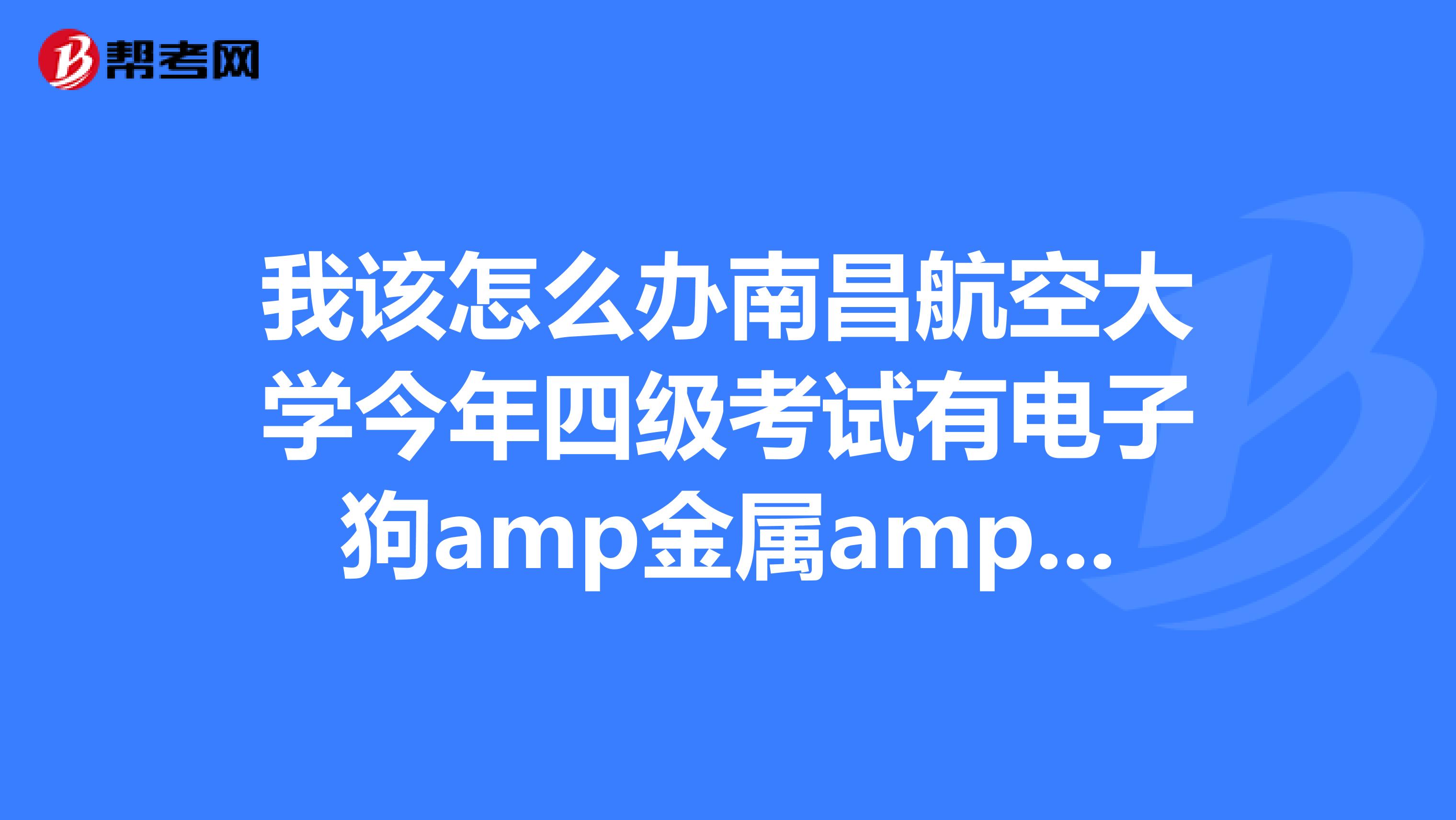 我该怎么办南昌航空大学今年四级考试有电子狗amp金属amp探测amp器，怎么办，怎么对付，是不是没戏了