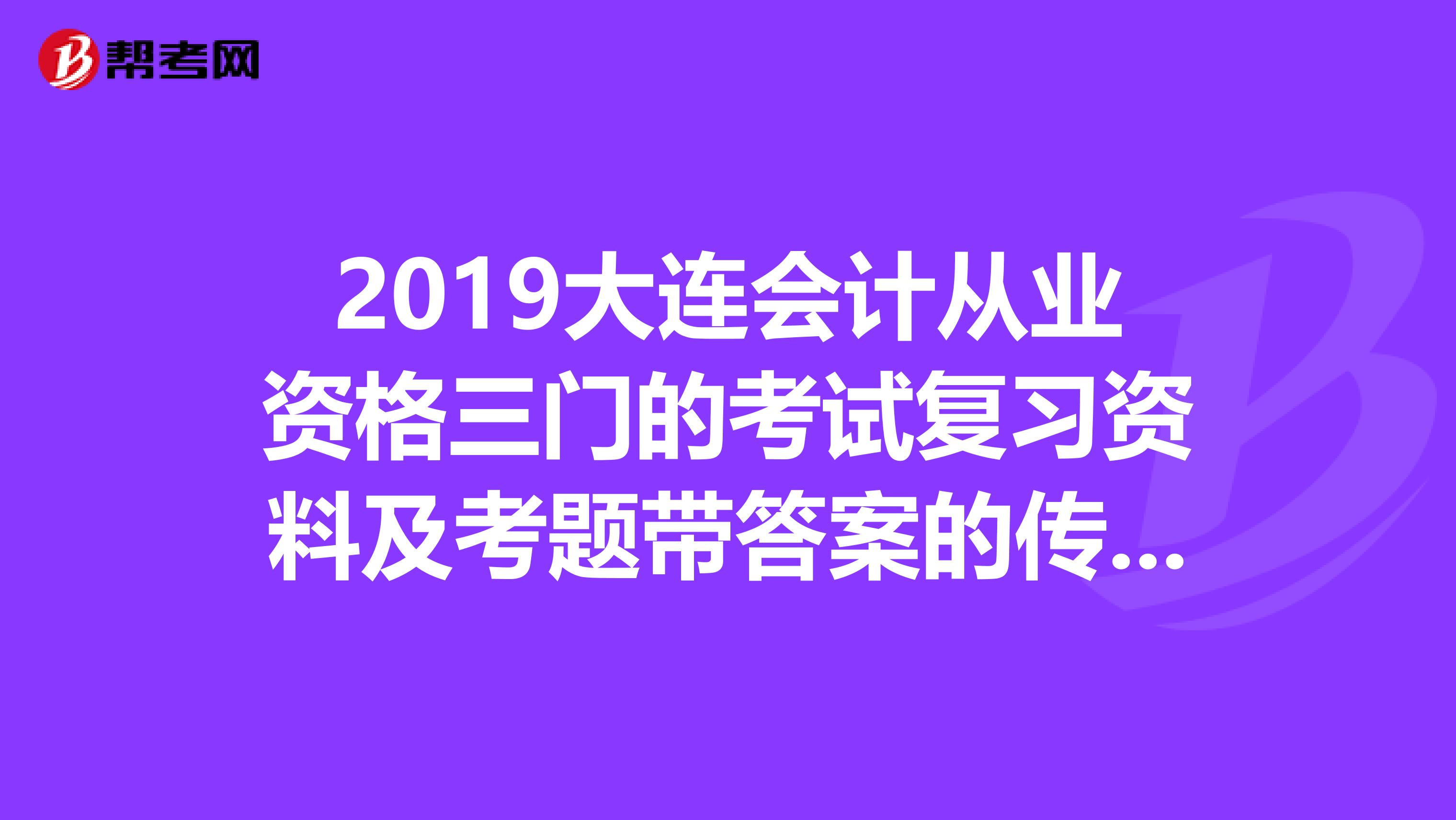 2019大连会计从业资格三门的考试复习资料及考题带答案的传给我,谢谢提供帮助的你。402843808qq.com