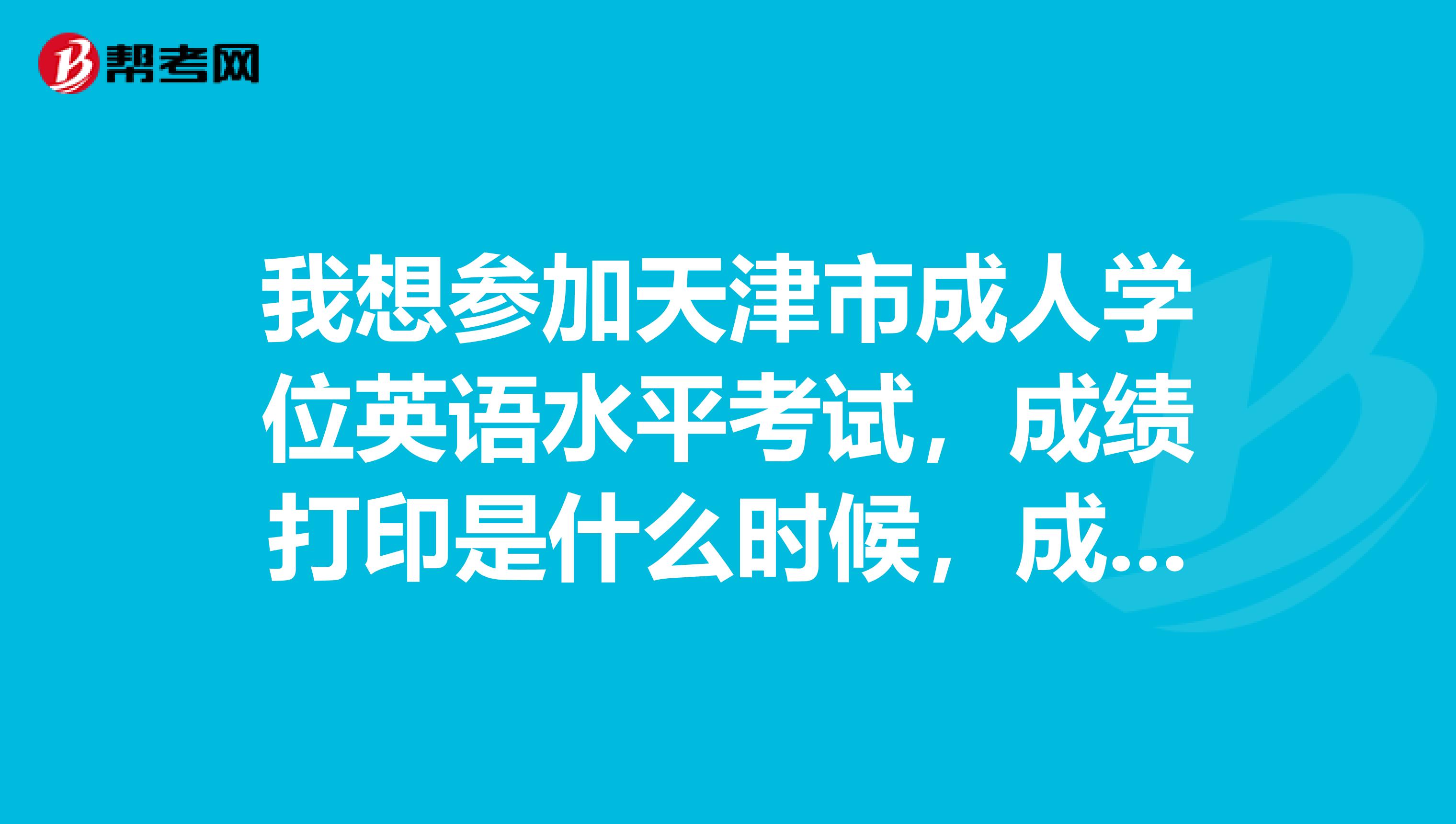 我想参加天津市成人学位英语水平考试,成绩打印是什么时候,成绩有效期是什么时间