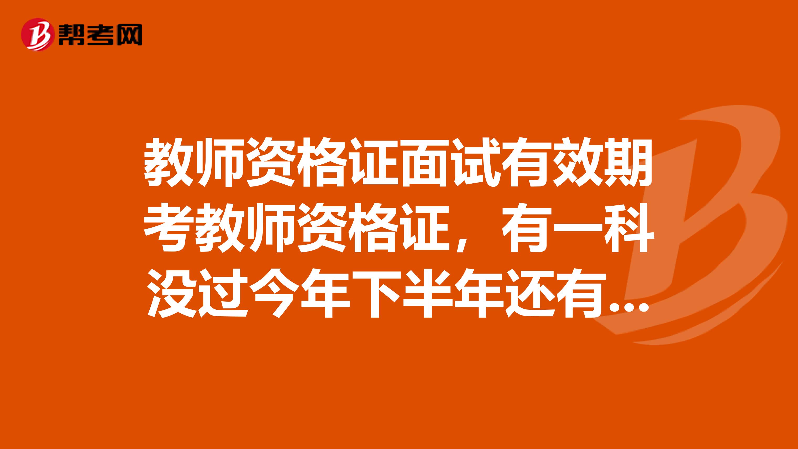 教师资格证面试有效期考教师资格证,有一科没过今年下半年还有最后一次机会不然就满两年了,想知道面