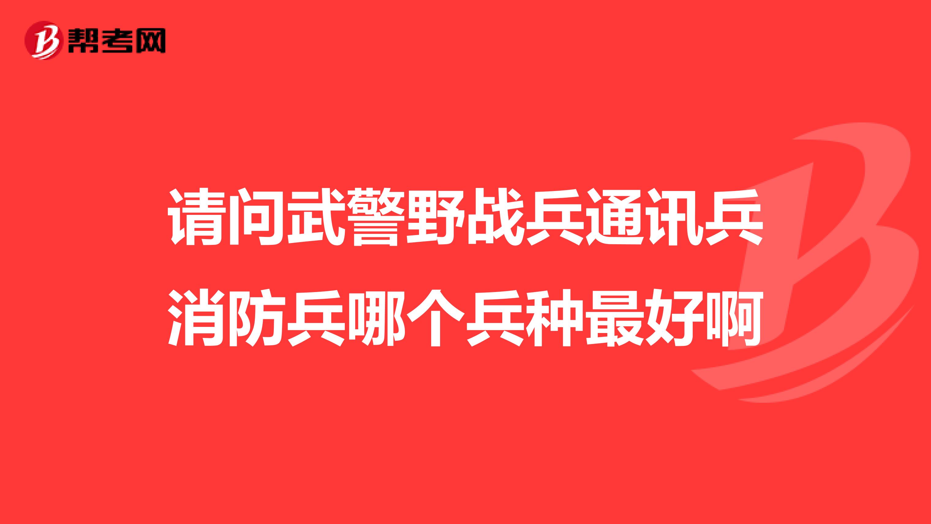 请问武警野战兵通讯兵消防兵哪个兵种最好啊