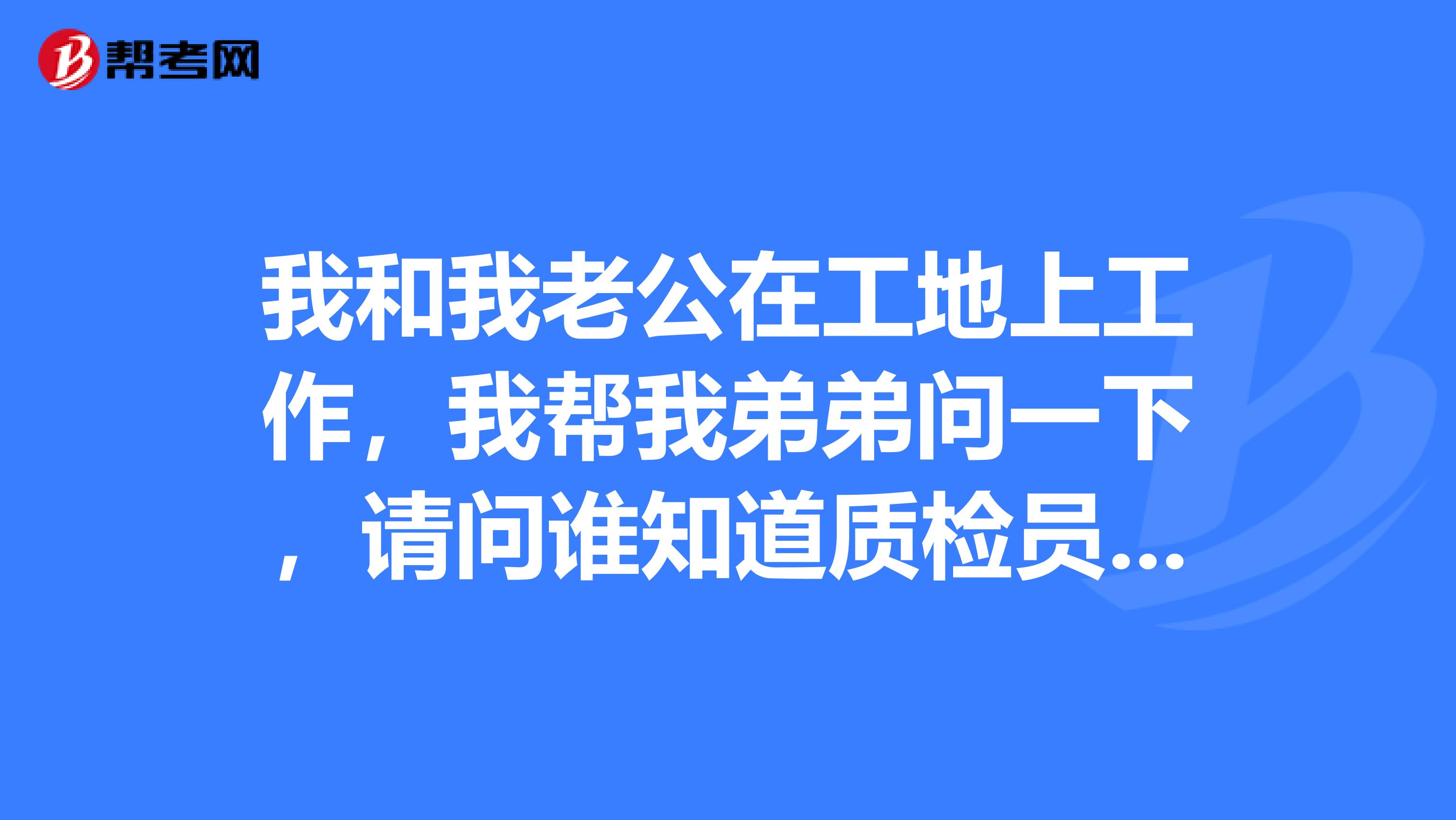 我和我老公在工地上工作,我帮我弟弟问一下,请问谁知道质检员报考条件?