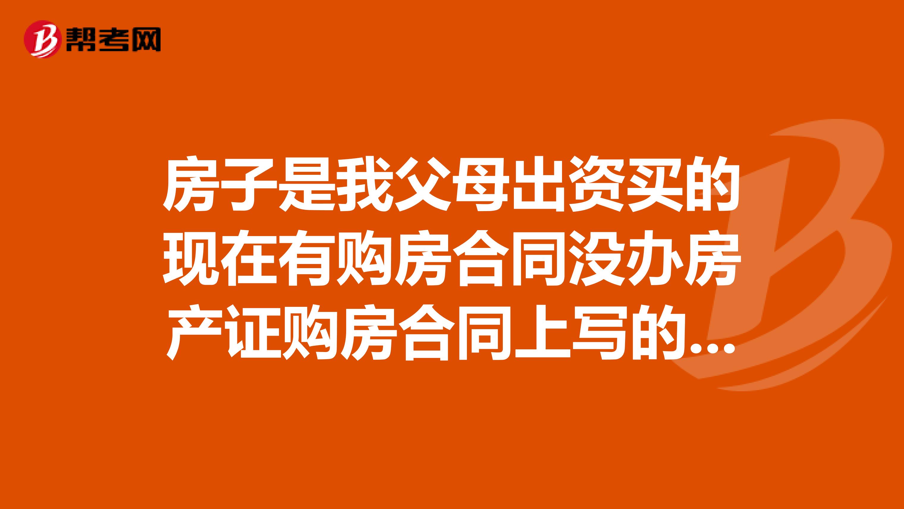 房子是我父母出资买的现在有购房合同没办房产证购房合同上写的是夫妻两人的名字是一个人写的现在离婚应该怎么分