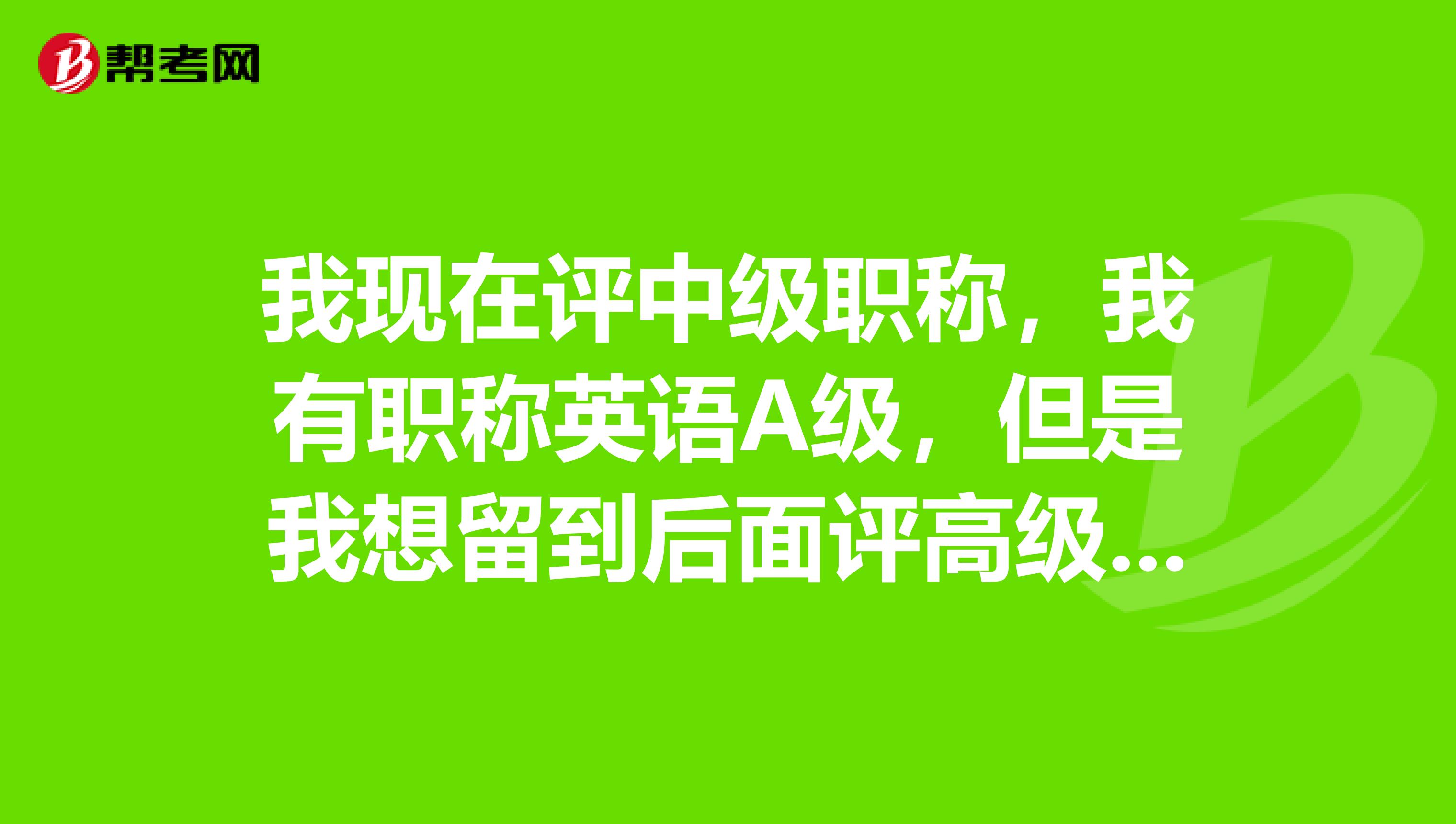 我现在评中级职称,我有职称英语A级,但是我想留到后面评高级职称用,那我现在是不是可以去报考B级。成都的