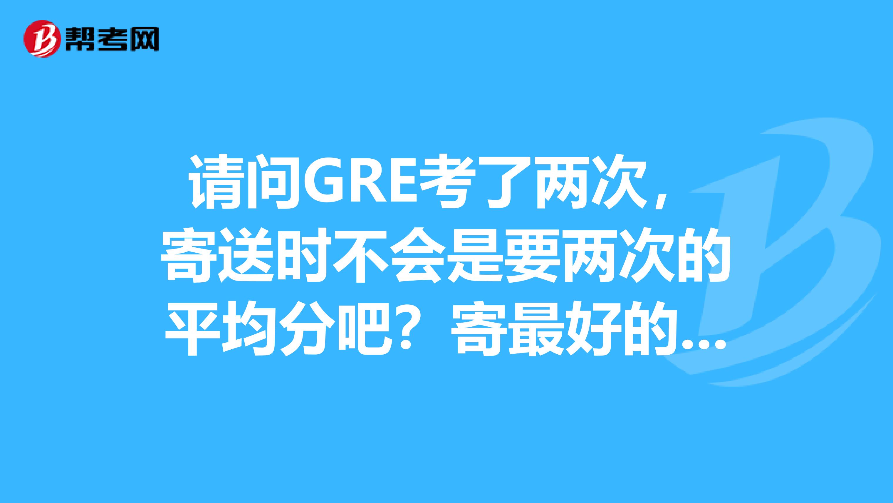 请问GRE考了两次,寄送时不会是要两次的平均分吧?寄最好的成绩就可以了吧?