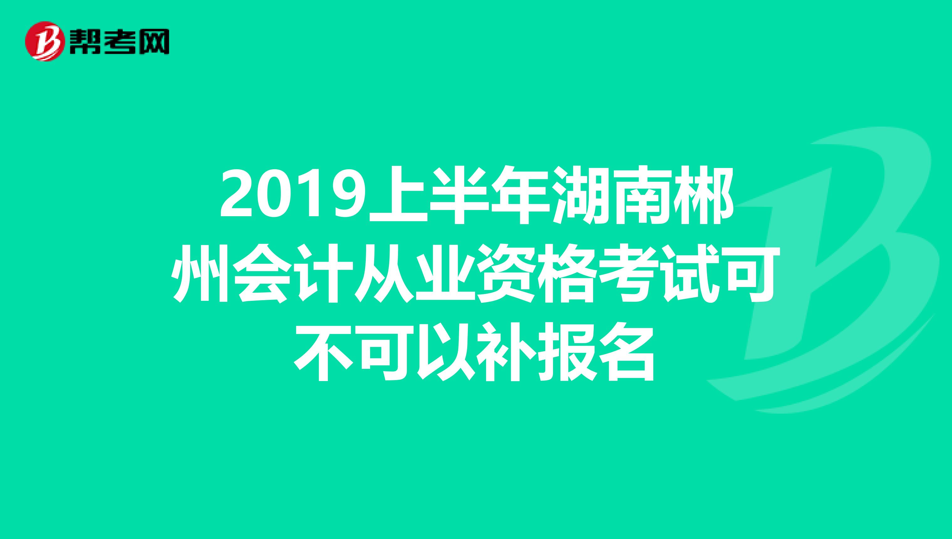 2019上半年湖南郴州会计从业资格考试可不可以补报名