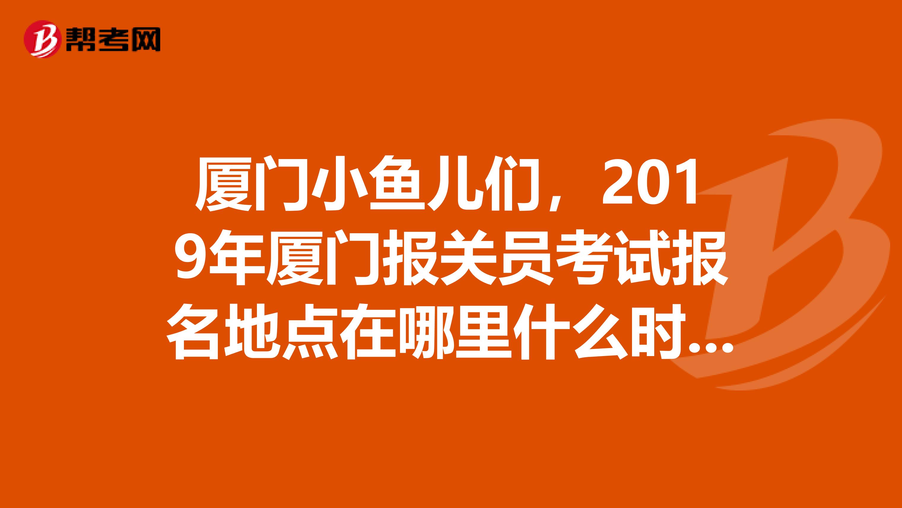 厦门小鱼儿们,2019年厦门报关员考试报名地点在哪里什么时候报名另外报关员培训是必须在参加的吗