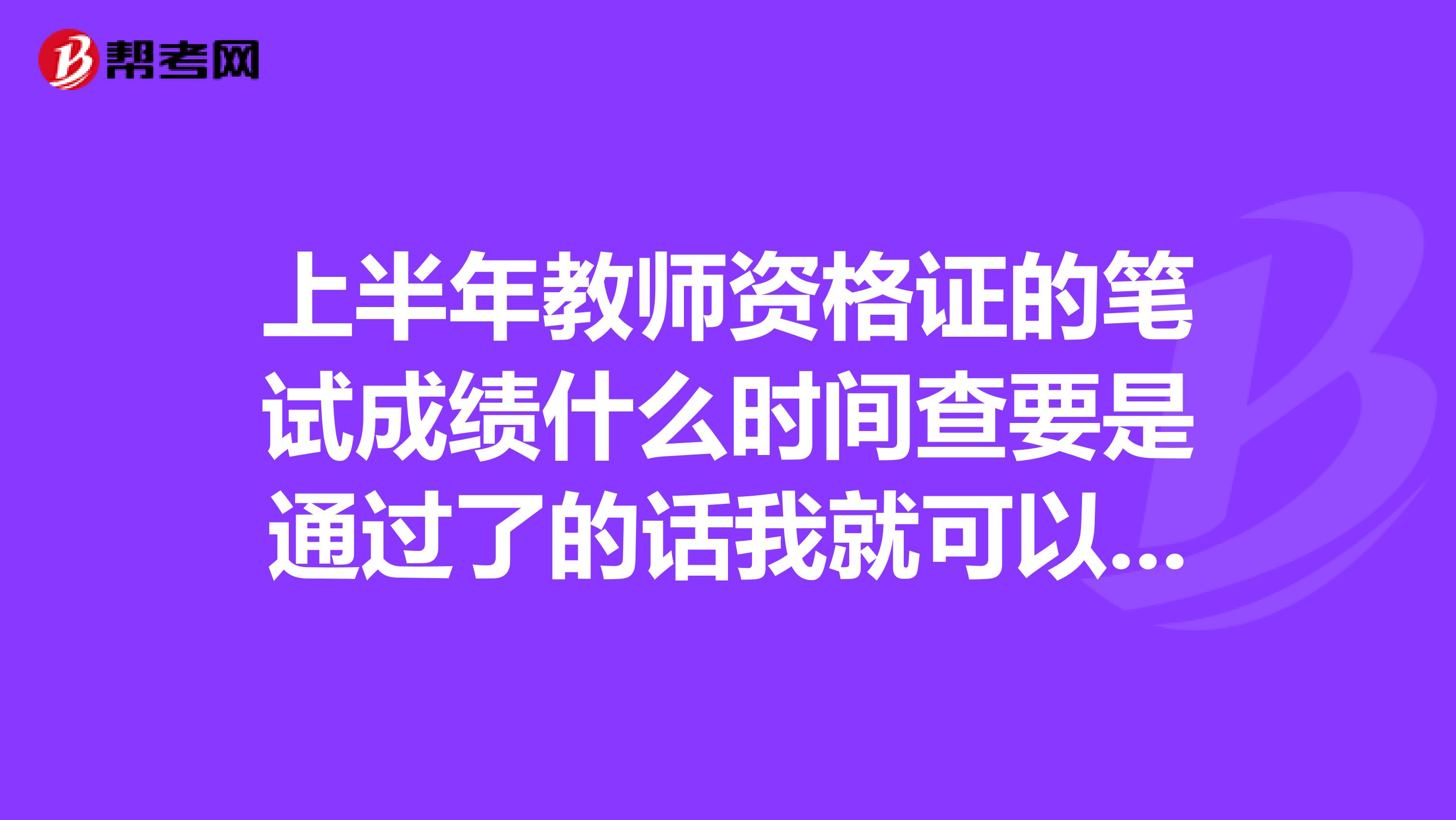 上半年教师资格证的笔试成绩什么时间查要是通过了的话我就可以去面试了对吧