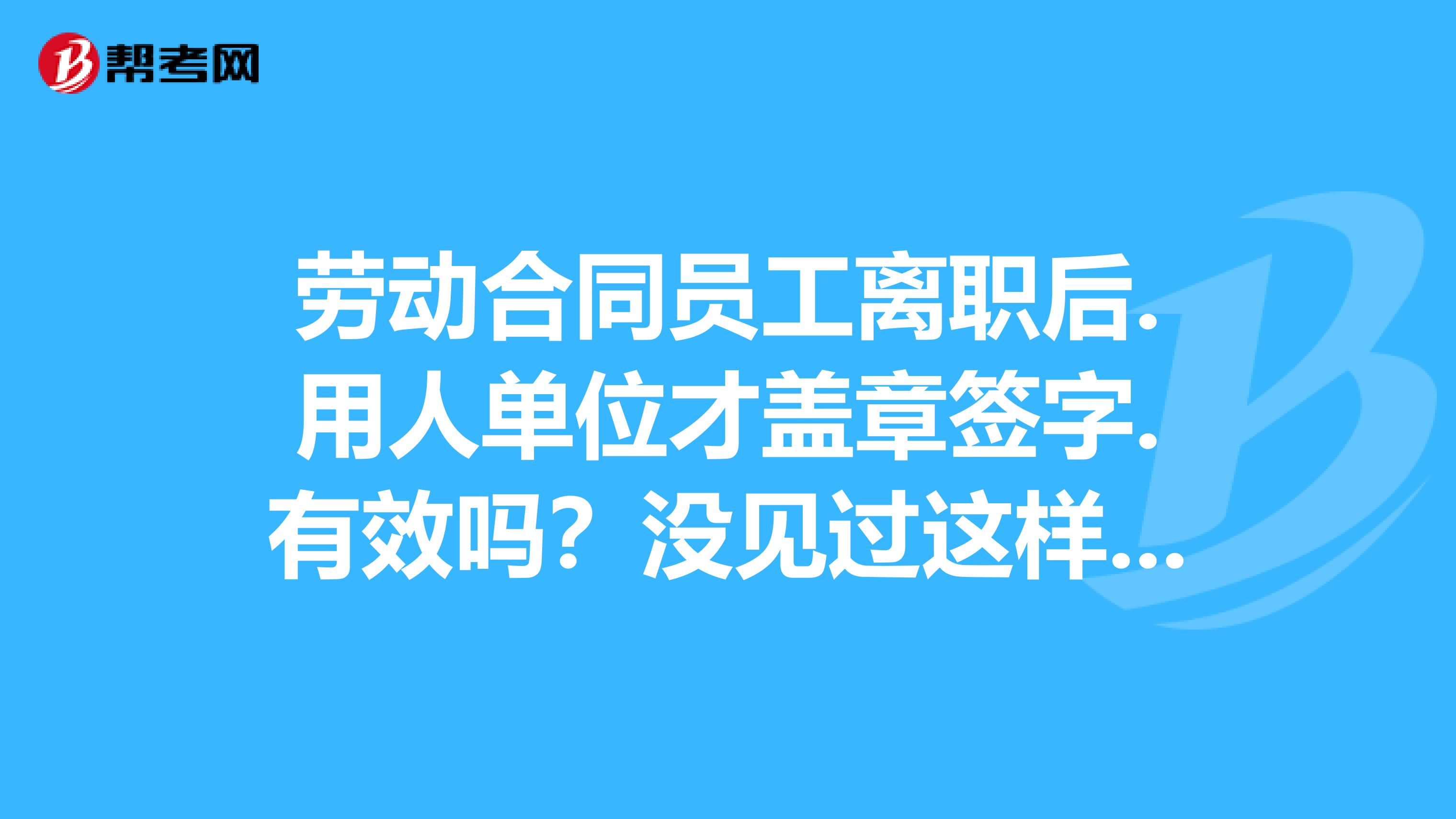 劳动合同员工离职后.用人单位才盖章签字.有效吗?没见过这样的合同员题