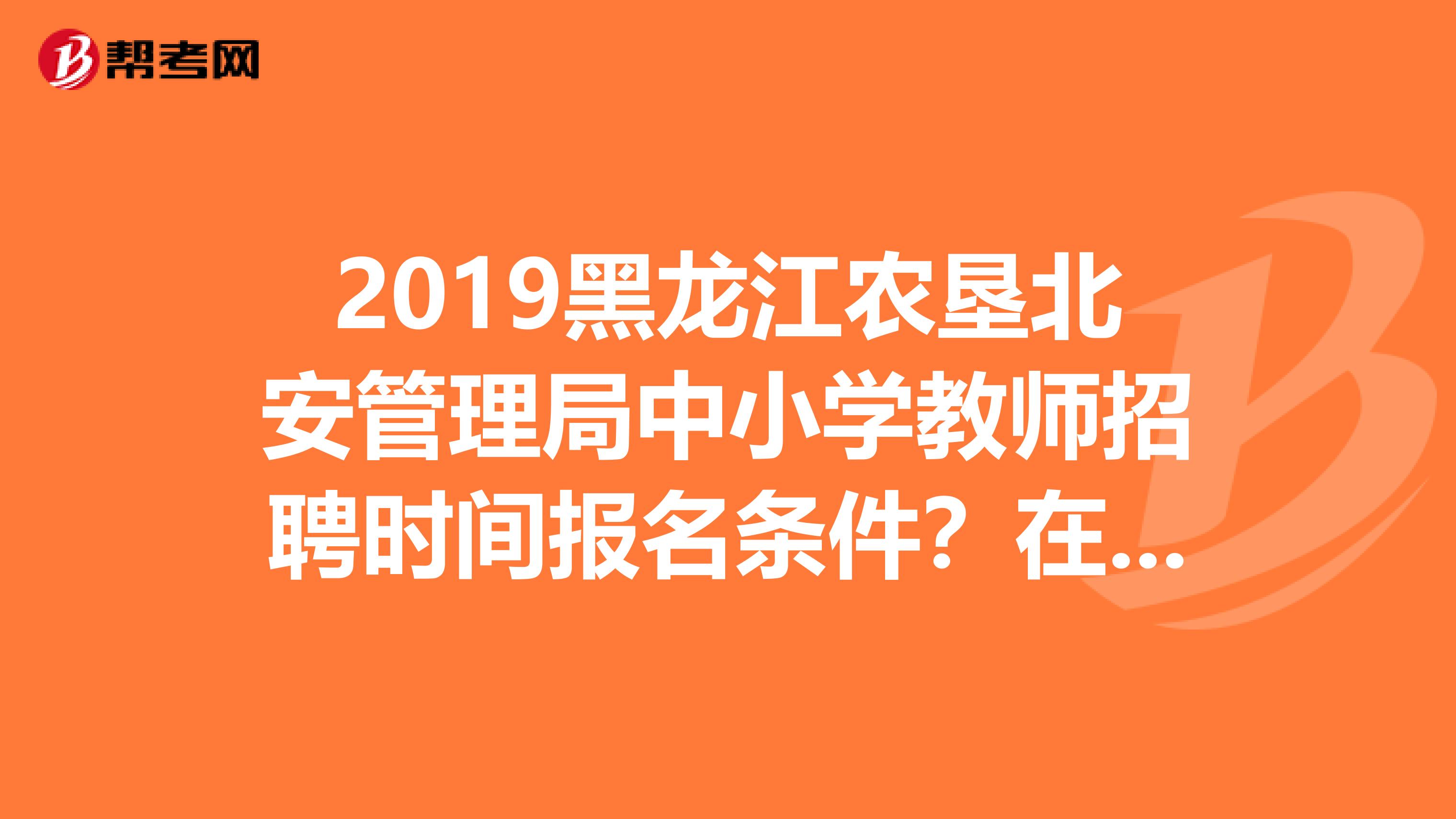 2019黑龙江农垦北安管理局中小学教师招聘时间报名条件？在哪里报名？