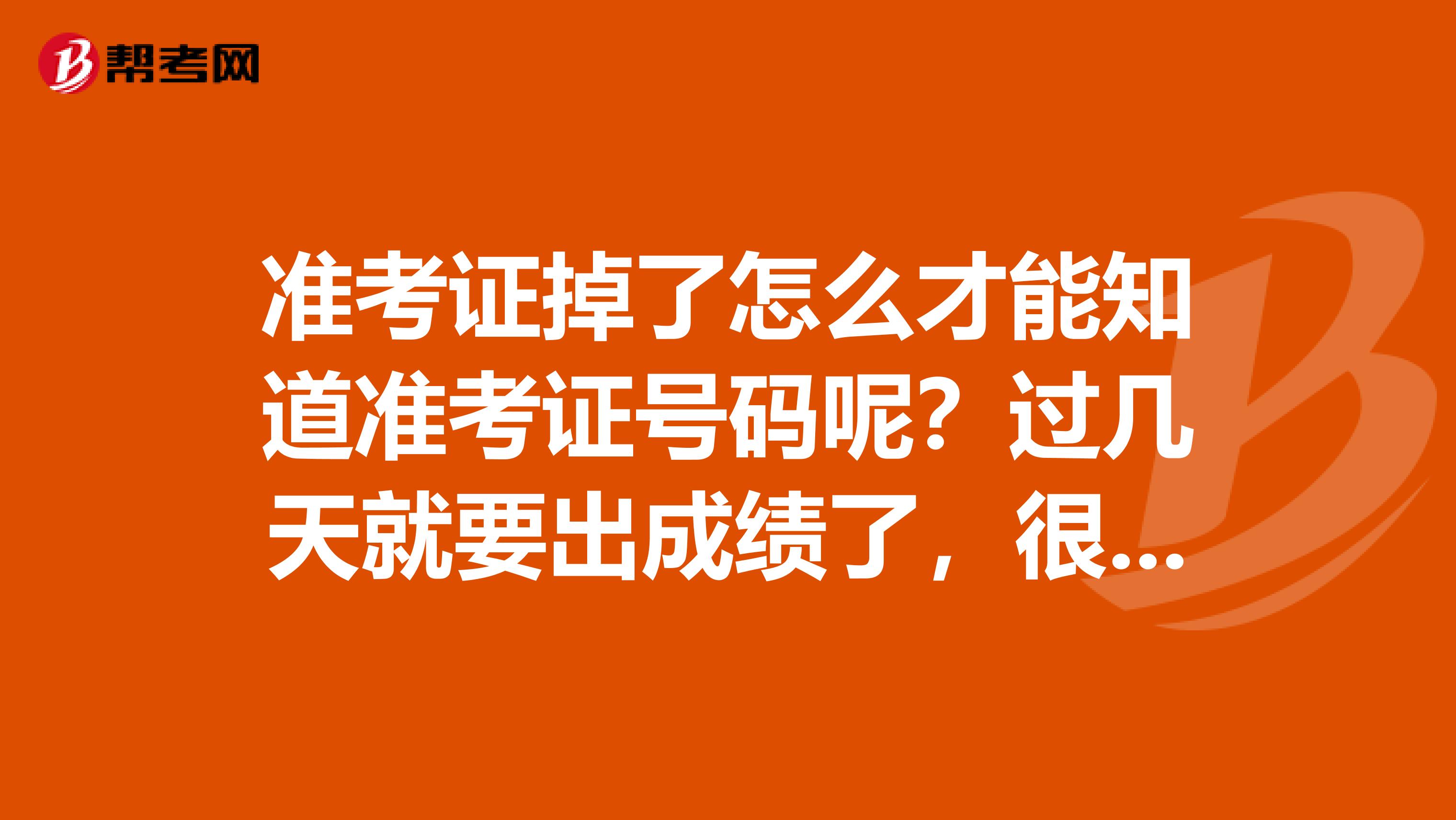 准考证掉了怎么才能知道准考证号码呢?过几天就要出成绩了,很急,望知道的人帮帮忙告诉声。在此谢谢了