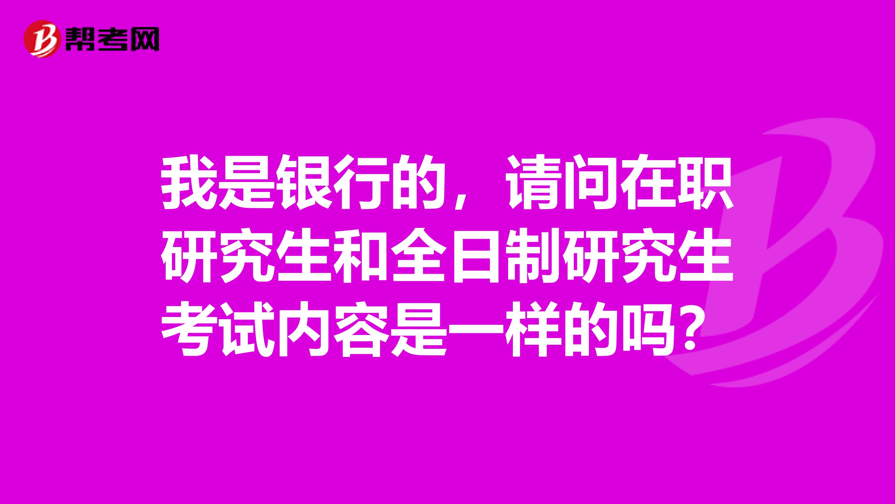 我是银行的，请问在职研究生和全日制研究生考试内容是一样的吗？