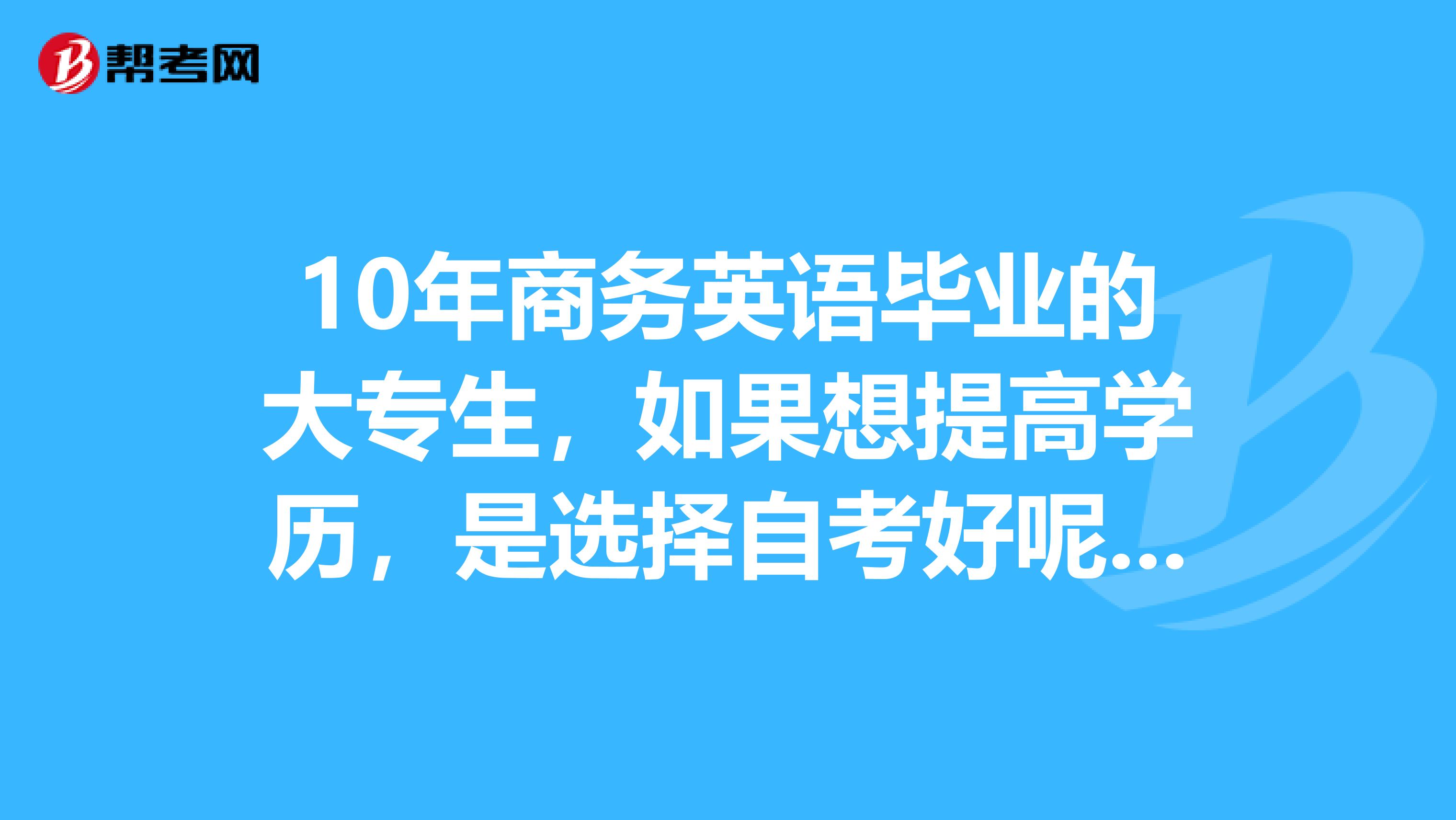 10年商务英语毕业的大专生，如果想提高学历，是选择自考好呢，还是其他有办法？听说工作后两年后能考研？