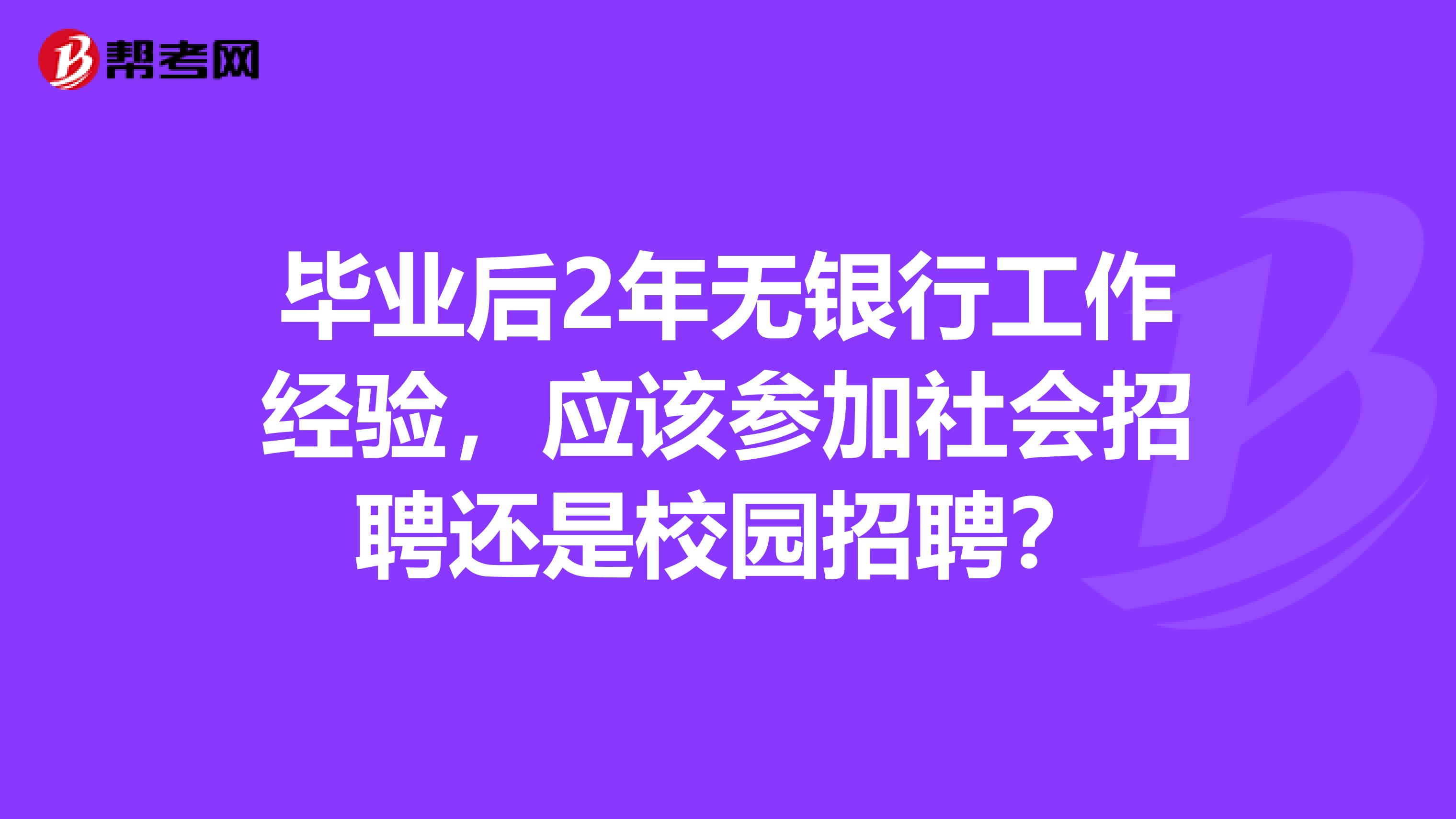 毕业后2年无银行工作经验，应该参加社会招聘还是校园招聘？