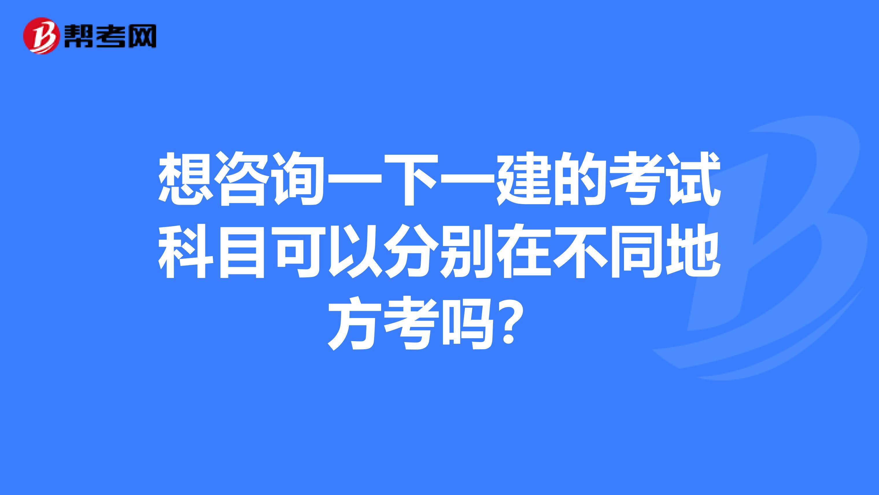 想咨询一下一建的考试科目可以分别在不同地方考吗?