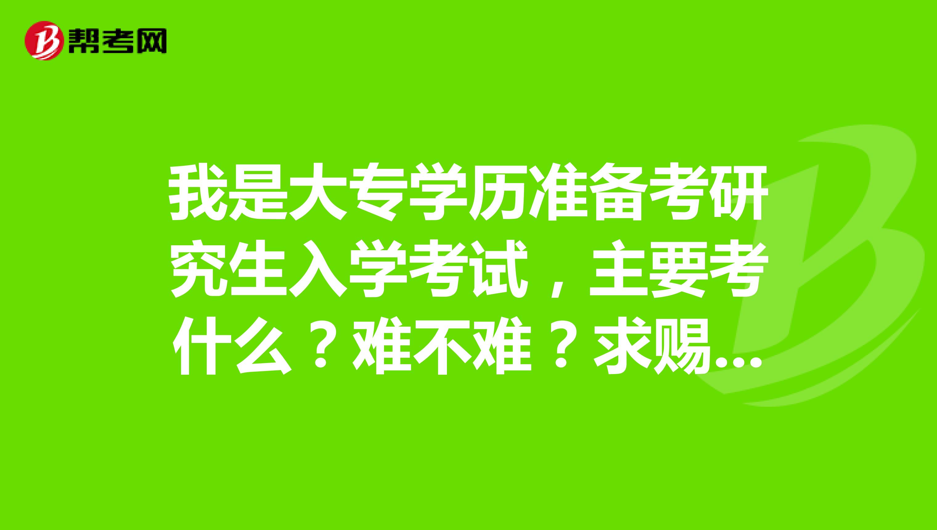 我是大专学历准备考研究生入学考试,主要考什么?难不难?求赐教,感激不尽